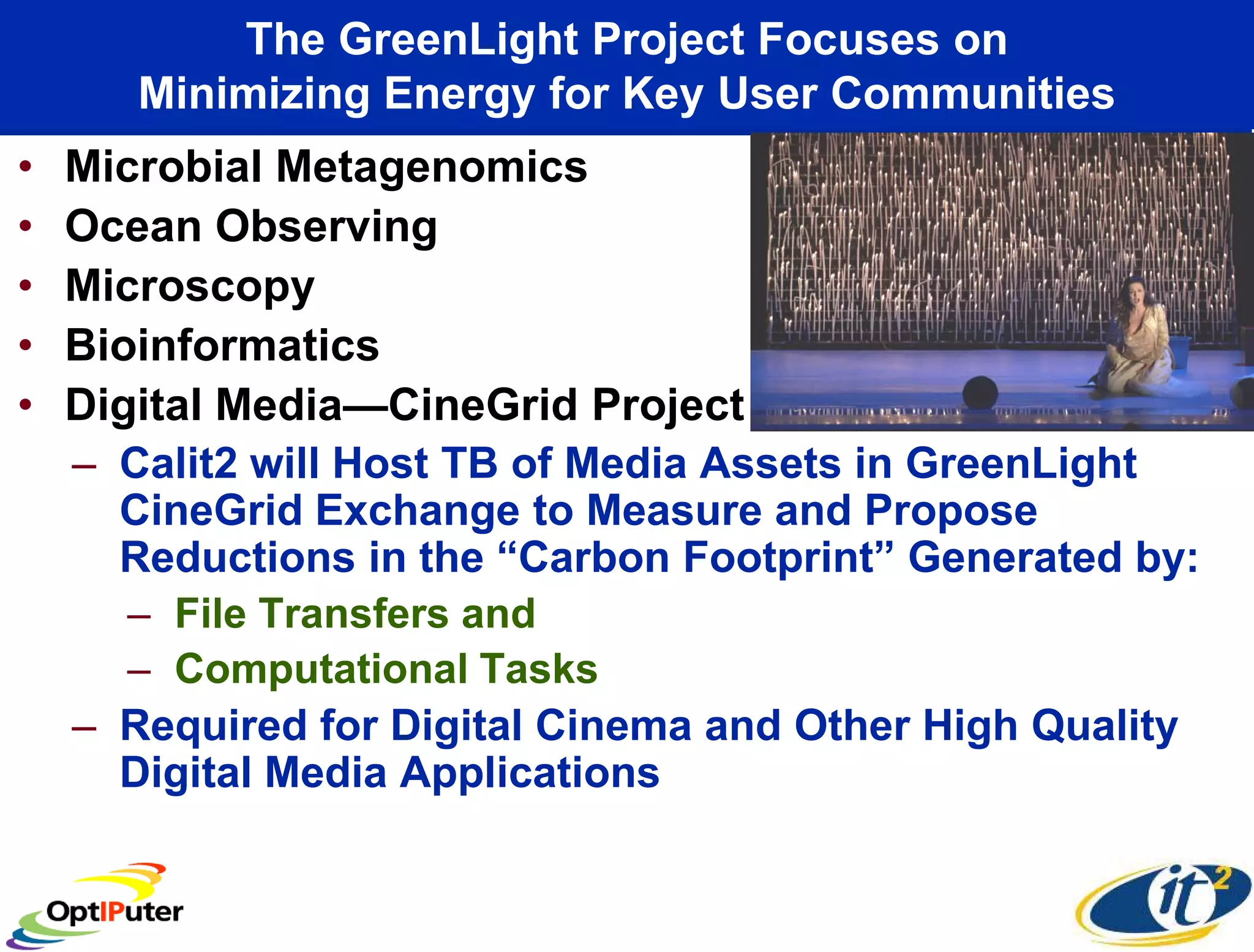 The GreenLight Project Focuses on
       Minimizing Energy for Key User Communities
•   Microbial Metagenomics
•   Ocean Observing
•   Microscopy
•   Bioinformatics
•   Digital Media—CineGrid Project
    – Calit2 will Host TB of Media Assets in GreenLight
      CineGrid Exchange to Measure and Propose
      Reductions in the “Carbon Footprint” Generated by:
      – File Transfers and
      – Computational Tasks
    – Required for Digital Cinema and Other High Quality
      Digital Media Applications
 