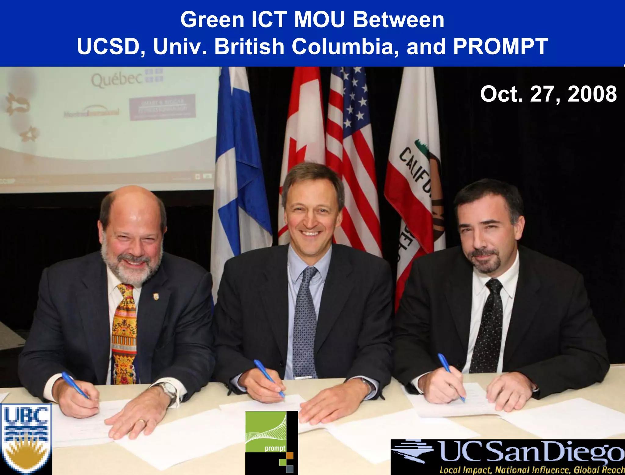 Green ICT MOU Between
      UCSD, Univ. British Columbia, and PROMPT
• Agree to Develop Methods to Share Greenhouse Gas (GHG)
                                                Oct. 27, 2008
  Emission Data in Connection with ISO Standards For ICT
  Equipment (ISO 14062) and Baseline Emission Data for
  Cyberinfrastructure and Networks (ISO 14064)
• Work With R&E Networks to Explore Methodologies and
  Architectures to Decrease GHG Emissions Including Options
  such as Relocation of Resources to Renewable Energy Sites,
  Virtualization, Etc.
• MOU Open for Additional Partners

       Canada-California Strategic Innovation Partnership (CCSIP)
 