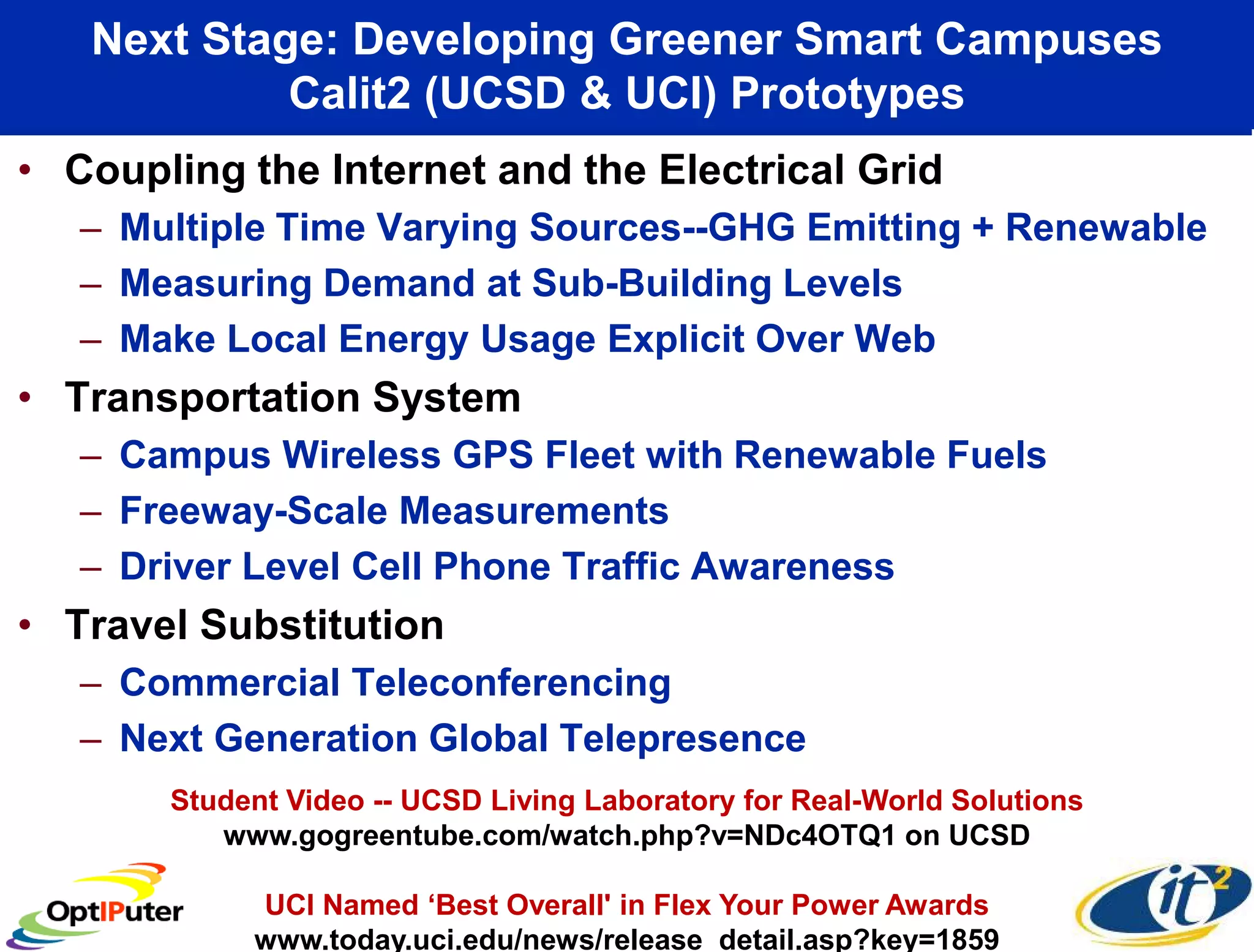 Next Stage: Developing Greener Smart Campuses
            Calit2 (UCSD & UCI) Prototypes
• Coupling the Internet and the Electrical Grid
   – Multiple Time Varying Sources--GHG Emitting + Renewable
   – Measuring Demand at Sub-Building Levels
   – Make Local Energy Usage Explicit Over Web
• Transportation System
   – Campus Wireless GPS Fleet with Renewable Fuels
   – Freeway-Scale Measurements
   – Driver Level Cell Phone Traffic Awareness
• Travel Substitution
   – Commercial Teleconferencing
   – Next Generation Global Telepresence
       Student Video -- UCSD Living Laboratory for Real-World Solutions
          www.gogreentube.com/watch.php?v=NDc4OTQ1 on UCSD

            UCI Named ‘Best Overall' in Flex Your Power Awards
            www.today.uci.edu/news/release detail.asp?key=1859
 