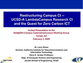 Restructuring Campus CI --
UCSD-A LambdaCampus Research CI
 and the Quest for Zero Carbon ICT
            Invited Presentation to the
 Net@EDU Campus Cyberinfrastructure Working Group
                    Tempe, AZ
                  February 3, 2009


                         Dr. Larry Smarr
  Director, California Institute for Telecommunications and
                    Information Technology
                  Harry E. Gruber Professor,
        Dept. of Computer Science and Engineering
            Jacobs School of Engineering, UCSD
 