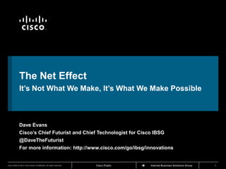 TM




             The Net Effect
             It’s Not What We Make, It’s What We Make Possible



             Dave Evans
             Cisco’s Chief Futurist and Chief Technologist for Cisco IBSG
             @DaveTheFuturist
             For more information: http://www.cisco.com/go/ibsg/innovations


Cisco IBSG © 2012 Cisco and/or its affiliates. All rights reserved.   Cisco Public   Internet Business Solutions Group   1
 