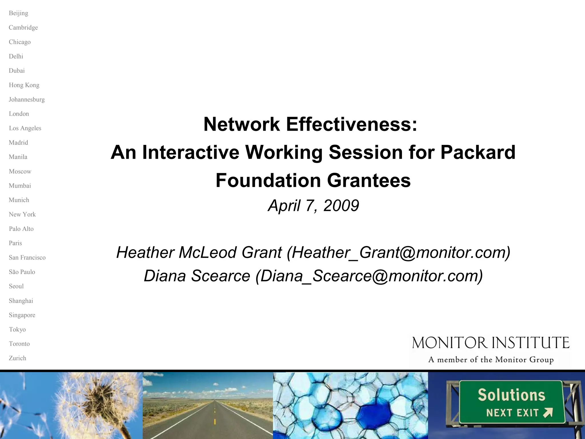 Network Effectiveness:  An Interactive Working Session for Packard Foundation Grantees April 7, 2009 Heather McLeod Grant (Heather_Grant@monitor.com) Diana Scearce (Diana_Scearce@monitor.com) Paris San Francisco São Paulo Seoul Singapore Tokyo Toronto Zurich Shanghai Palo Alto Johannesburg Beijing Chicago Hong Kong Cambridge Delhi Dubai Los Angeles Madrid Manila Mumbai Munich New York Moscow London 