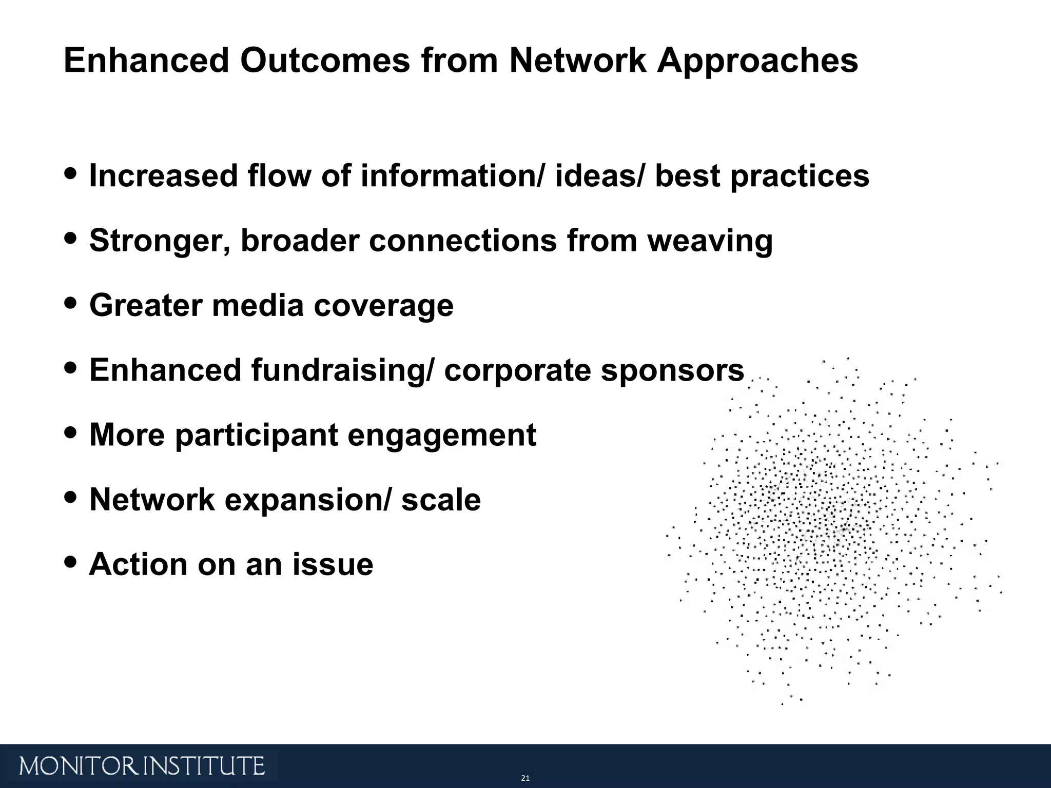 Increased flow of information/ ideas/ best practices Stronger, broader connections from weaving Greater media coverage Enhanced fundraising/ corporate sponsors More participant engagement Network expansion/ scale Action on an issue Enhanced Outcomes from Network Approaches 