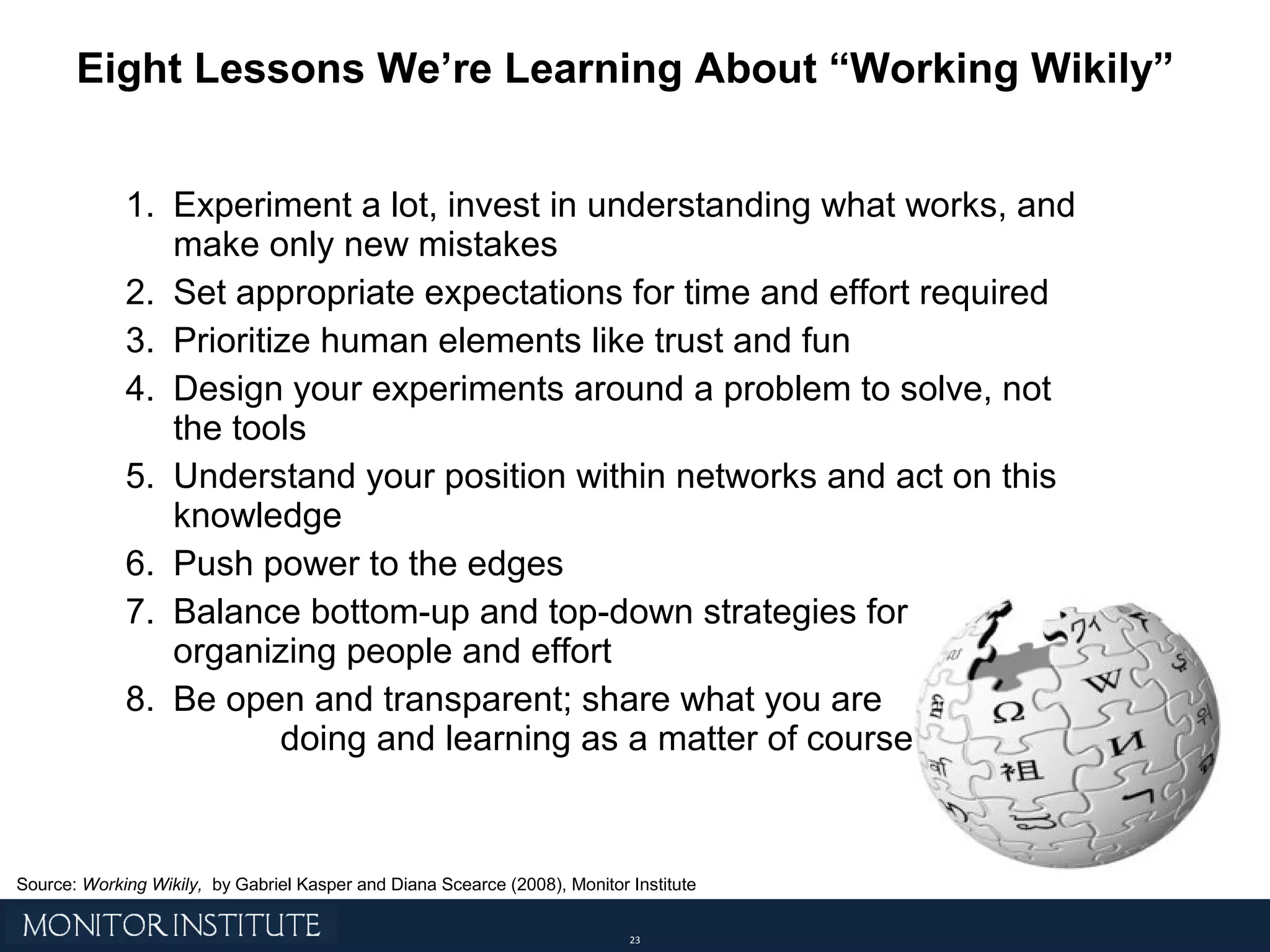 Eight Lessons We’re Learning About “Working Wikily” Experiment a lot, invest in understanding what works, and make only new mistakes Set appropriate expectations for time and effort required Prioritize human elements like trust and fun Design your experiments around a problem to solve, not the tools Understand your position within networks and act on this knowledge Push power to the edges Balance bottom-up and top-down strategies for  organizing people and effort Be open and transparent; share what you are  doing and learning as a matter of course Source:  Working Wikily,  by Gabriel Kasper and Diana Scearce (2008), Monitor Institute 