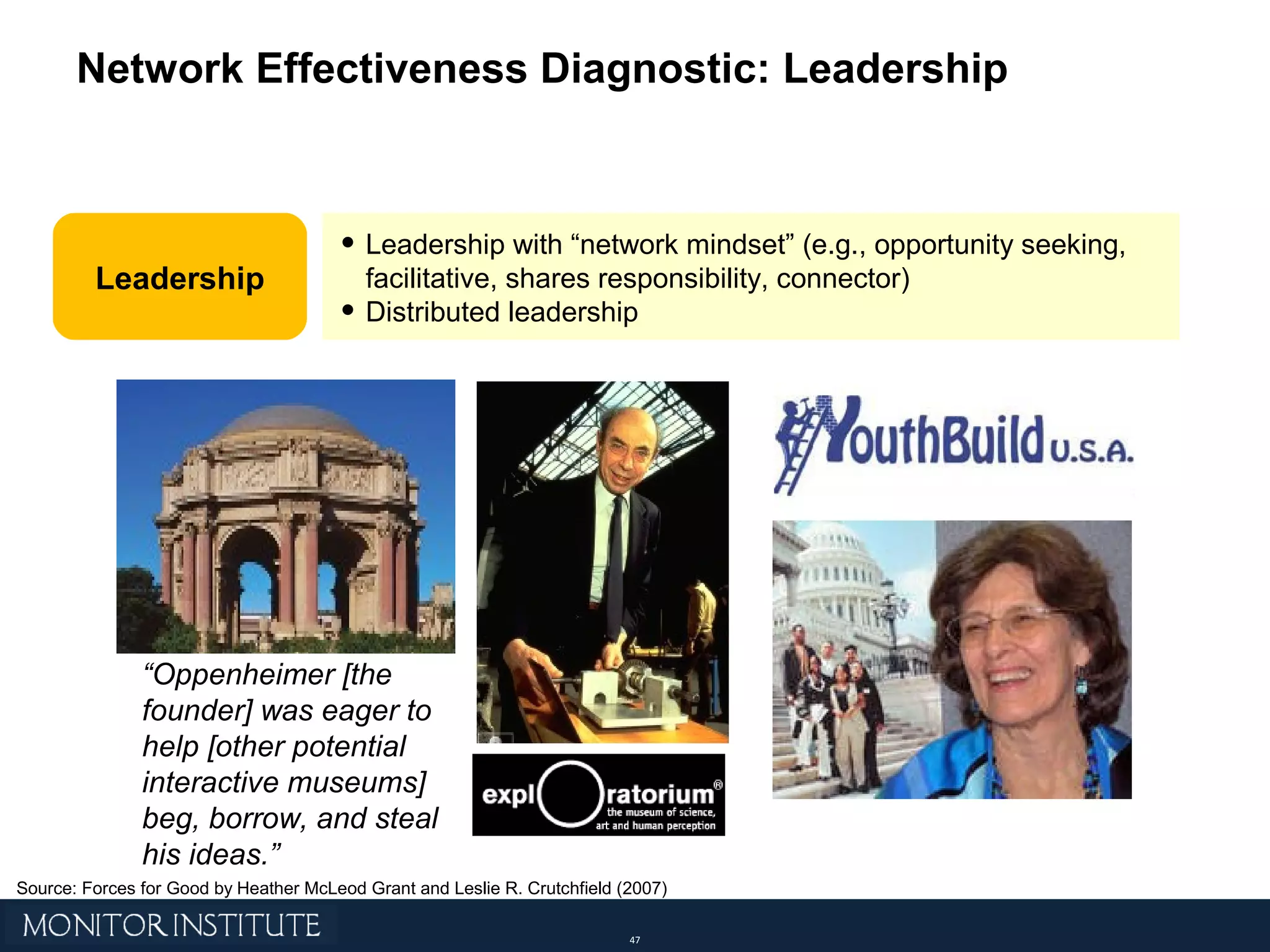 Network Effectiveness Diagnostic: Leadership Leadership with “network mindset” (e.g., opportunity seeking, facilitative, shares responsibility, connector) Distributed leadership Leadership “ Oppenheimer [the founder] was eager to help [other potential interactive museums] beg, borrow, and steal his ideas.” Source: Forces for Good by Heather McLeod Grant and Leslie R. Crutchfield (2007) 