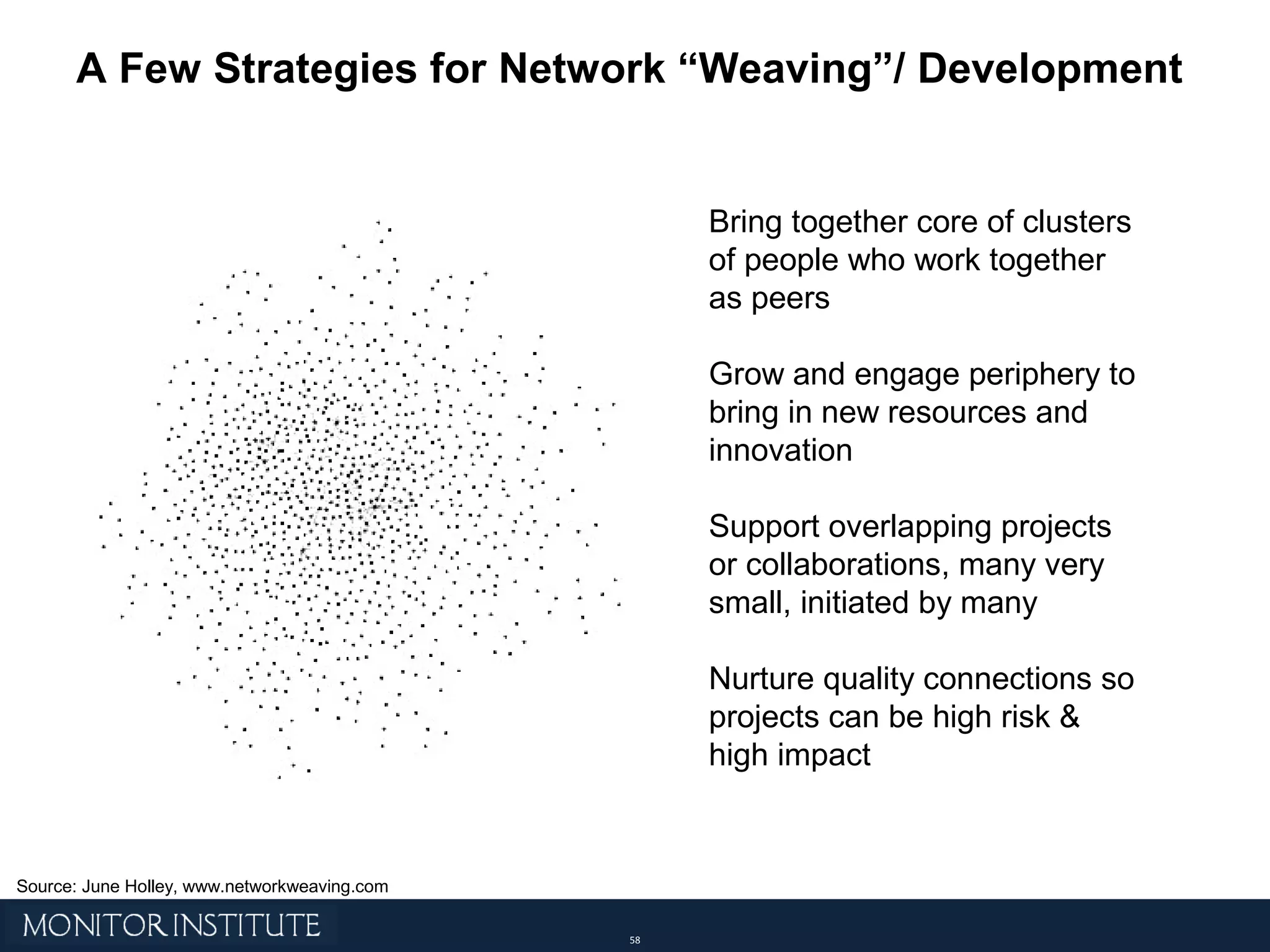 A Few Strategies for Network “Weaving”/ Development Bring together core of clusters of people who work together as peers Grow and engage periphery to bring in new resources and innovation Support overlapping projects or collaborations, many very small, initiated by many Nurture quality connections so projects can be high risk & high impact Source: June Holley, www.networkweaving.com 