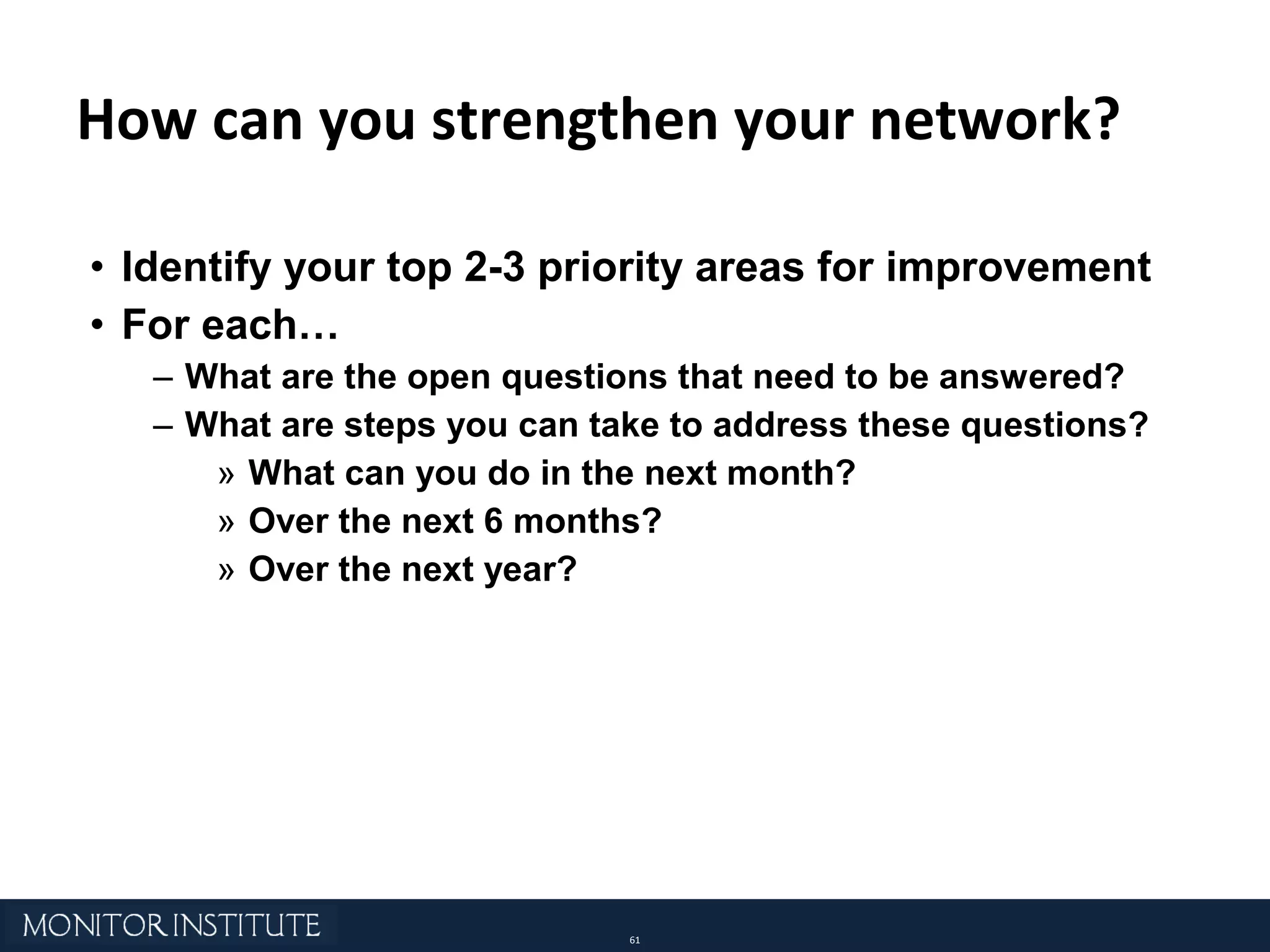 How can you strengthen your network? Identify your top 2-3 priority areas for improvement For each… What are the open questions that need to be answered? What are steps you can take to address these questions?  What can you do in the next month?  Over the next 6 months?  Over the next year? 