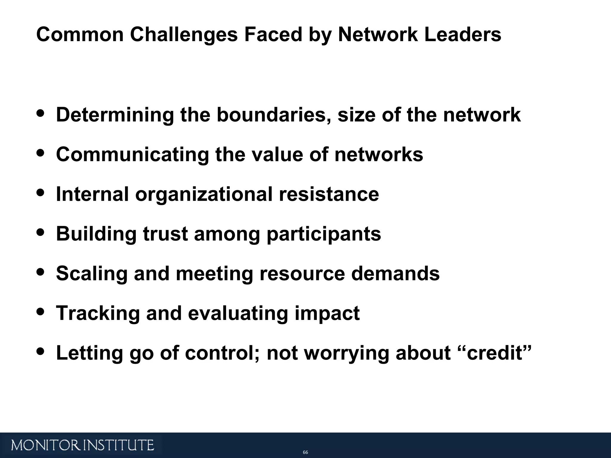 Determining the boundaries, size of the network Communicating the value of networks Internal organizational resistance Building trust among participants Scaling and meeting resource demands Tracking and evaluating impact Letting go of control; not worrying about “credit” Common Challenges Faced by Network Leaders  
