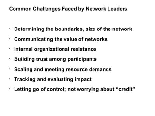 Determining the boundaries, size of the network Communicating the value of networks Internal organizational resistance Building trust among participants Scaling and meeting resource demands Tracking and evaluating impact Letting go of control; not worrying about “credit” Common Challenges Faced by Network Leaders  