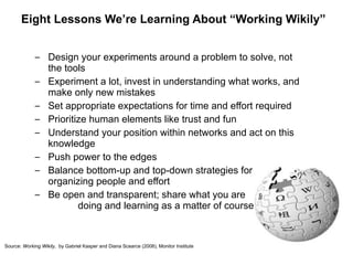Eight Lessons We’re Learning About “Working Wikily” Design your experiments around a problem to solve, not the tools Experiment a lot, invest in understanding what works, and make only new mistakes Set appropriate expectations for time and effort required Prioritize human elements like trust and fun Understand your position within networks and act on this knowledge Push power to the edges Balance bottom-up and top-down strategies for  organizing people and effort Be open and transparent; share what you are  doing and learning as a matter of course Source:  Working Wikily,  by Gabriel Kasper and Diana Scearce (2008), Monitor Institute 