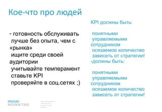 Кое-что про людей готовность обслуживать  лучше без опыта, чем с «рынка»  ищите среди своей аудитории  учитывайте темперамент  ставьте  KPI   проверяйте в соц.сетях ;) KPI  должны быть:  понятными  управляемыми сотрудником  осязаемое количество  зависеть от стратегии! должны быть:  понятными  управляемыми сотрудником  осязаемое количество  зависеть от стратегии! 