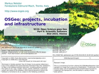 ©2015,MarkusNeteler,Italy–CC-BY-SAlicense
Markus Neteler
Fondazione Edmund Mach, Trento, Italy
http://www.osgeo.org
SC24: Open Science goes Geo
Part II: Scientific Software
EGU 2015, Vienna
OSGeo: projects, incubation
and infrastructure
/******************************************************************************
* $Id: gdalwarper.cpp 27739 2014-09-25 18:49:52Z goatbar $
*
* Project: High Performance Image Reprojector
* Purpose: Implementation of high level convenience APIs for warper.
* Author: Frank Warmerdam, warmerdam@pobox.com
*
******************************************************************************
* Copyright (c) 2003, Frank Warmerdam <warmerdam@pobox.com>
* Copyright (c) 2008-2012, Even Rouault
* <even dot rouault at mines-paris dot org>
*
* Permission is hereby granted, free of charge, to any person obtaining a
* copy of this software and associated documentation files (the "Software"),
* to deal in the Software without restriction, including without limitation
* the rights to use, copy, modify, merge, publish, distribute, sublicense,
* and/or sell copies of the Software, and to permit persons to whom the
* Software is furnished to do so, subject to the following conditions:
#include "gdalwarper.h"
#include "cpl_string.h"
#include "cpl_minixml.h"
#include "ogr_api.h"
#include "gdal_priv.h"
CPL_CVSID("$Id: gdalwarper.cpp 27739 2014-09-25 18:49:52Z goatbar
/**********************************************************************
/* GDALReprojectImage() */
/**********************************************************************
/**
* Reproject image.
*
* This is a convenience function utilizing the GDALWarpOperation class
* reproject an image from a source to a destination. In particular, this
* function takes care of establishing the transformation function to
* implement the reprojection, and will default a variety of other
* warp options.
 