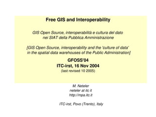 Free GIS and Interoperability GIS Open Source, interoperabilità e cultura del dato  nei SIAT della Pubblica Amministrazione [GIS Open Source, interoperability and the 'culture of data'   in the spatial data warehouses of the Public Administration] GFOSS'04 ITC-irst, 16 Nov 2004 (last revised 10 2005) M. Neteler neteler at itc it http://mpa.itc.it  ITC-irst, Povo (Trento), Italy 