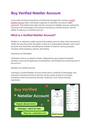 Buy Verified Neteller Account
In the realm of online transactions and financial management, having a verified
Neteller account offers individuals a gateway to seamless and secure digital
payments. This article dives deep into the concept of a Neteller account, particularly
focusing on the advantages, the process of acquiring a verified account, and the
pitfalls of utilizing an unverified account.
What is a Verified Neteller Account?
Neteller is an electronic wallet service that enables users to make online transactions
swiftly and securely across the globe. It acts as an intermediary between users’ bank
accounts and merchants, facilitating the transfer of funds for various purposes,
including online shopping, gaming, and trading.
Importance of Verification
Verification acts as a protective shield, safeguarding users against fraudulent
activities, ensuring the legitimacy of transactions, and fortifying the overall security of
the account.
Benefits of a Verified Account
Unlocking a Verified Neteller Account brings forth a multitude of advantages. Not
only does it elevate the level of security but also grants access to increased
transaction limits and exclusive services, fostering a more robust financial
experience.
 