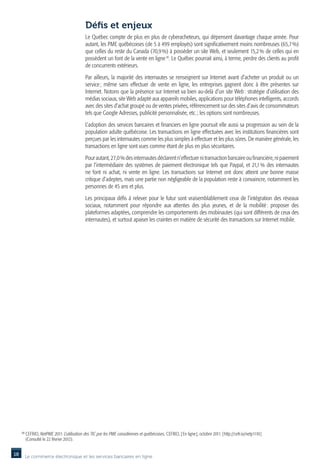 Défis et enjeux
                                               Le Québec compte de plus en plus de cyberacheteurs, qui dépensent davantage chaque année. Pour
                                               autant, les PME québécoises (de 5 à 499 employés) sont significativement moins nombreuses (65,7 %)
                                               que celles du reste du Canada (70,9 %) à posséder un site Web, et seulement 15,2 % de celles qui en
                                               possèdent un font de la vente en ligne 10. Le Québec pourrait ainsi, à terme, perdre des clients au profit
                                               de concurrents extérieurs.

                                               Par ailleurs, la majorité des internautes se renseignent sur Internet avant d’acheter un produit ou un
                                               service  même sans effectuer de vente en ligne, les entreprises gagnent donc à être présentes sur
                                                       ;
                                               Internet. Notons que la présence sur Internet va bien au-delà d’un site Web : stratégie d’utilisation des
                                               médias sociaux, site Web adapté aux appareils mobiles, applications pour téléphones intelligents, accords
                                               avec des sites d’achat groupé ou de ventes privées, référencement sur des sites d’avis de consommateurs
                                               tels que Google Adresses, publicité personnalisée, etc. ; les options sont nombreuses.

                                               L’adoption des services bancaires et financiers en ligne poursuit elle aussi sa progression au sein de la
                                               population adulte québécoise. Les transactions en ligne effectuées avec les institutions financières sont
                                               perçues par les internautes comme les plus simples à effectuer et les plus sûres. De manière générale, les
                                               transactions en ligne sont vues comme étant de plus en plus sécuritaires.

                                               Pour autant, 27,0 % des internautes déclarent n’effectuer ni transaction bancaire ou financière, ni paiement
                                               par l’intermédiaire des systèmes de paiement électronique tels que Paypal, et 21,1  des internautes
                                                                                                                                        %
                                               ne font ni achat, ni vente en ligne. Les transactions sur Internet ont donc atteint une bonne masse
                                               critique d’adeptes, mais une partie non négligeable de la population reste à convaincre, notamment les
                                               personnes de 45 ans et plus.

                                               Les principaux défis à relever pour le futur sont vraisemblablement ceux de l’intégration des réseaux
                                               sociaux, notamment pour répondre aux attentes des plus jeunes, et de la mobilité  proposer des
                                                                                                                                           :
                                               plateformes adaptées, comprendre les comportements des mobinautes (qui sont différents de ceux des
                                               internautes), et surtout apaiser les craintes en matière de sécurité des transactions sur Internet mobile.




     10
          CEFRIO, NetPME 2011. L’utilisation des TIC par les PME canadiennes et québécoises, CEFRIO, [ En ligne ], octobre 2011. [ http://cefr.io/netp1110 ]
           (Consulté le 22 février 2012).


18        Le commerce électronique et les services bancaires en ligne
 