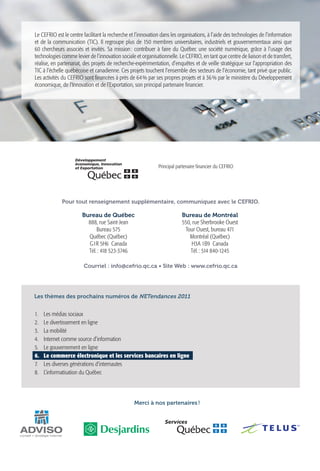 Le CEFRIO est le centre facilitant la recherche et l’innovation dans les organisations, à l’aide des technologies de l’information
et de la communication (TIC). Il regroupe plus de 150 membres universitaires, industriels et gouvernementaux ainsi que
60 chercheurs associés et invités. Sa mission  contribuer à faire du Québec une société numérique, grâce à l’usage des
                                                 :
technologies comme levier de l’innovation sociale et organisationnelle. Le CEFRIO, en tant que centre de liaison et de transfert,
réalise, en partenariat, des projets de recherche-expérimentation, d’enquêtes et de veille stratégique sur l’appropriation des
TIC à l’échelle québécoise et canadienne. Ces projets touchent l’ensemble des secteurs de l’économie, tant privé que public.
Les activités du CEFRIO sont financées à près de 64 % par ses propres projets et à 36 % par le ministère du Développement
économique, de l’Innovation et de l’Exportation, son principal partenaire financier.




                                                              Principal partenaire financier du CEFRIO




             Pour tout renseignement supplémentaire, communiquez avec le CEFRIO.

                       Bureau de Québec                                   Bureau de Montréal
                         888, rue Saint-Jean                              550, rue Sherbrooke Ouest
                             Bureau 575                                    Tour Ouest, bureau 471
                         Québec (Québec)                                     Montréal (Québec)
                         G1R 5H6 Canada                                        H3A 1B9 Canada
                         Tél. : 418 523-3746                                  Tél. : 514 840-1245

                        Courriel : info@cefrio.qc.ca • Site Web : www.cefrio.qc.ca




Les thèmes des prochains numéros de NETendances 2011


1.	   Les médias sociaux


                                                                                                                                     Le commerce électronique
2.	   Le divertissement en ligne
3.	   La mobilité
4.	   Internet comme source d’information


                                                                                                                                     et les services bancaires en ligne
5.	   Le gouvernement en ligne
6.	   Le commerce électronique et les services bancaires en ligne
7.	   Les diverses générations d’internautes
8.	   L’informatisation du Québec

                                                                                                                                     Volume 2 - Numéro 6

                                                  Merci à nos partenaires !




                                                                                                                                                           Une réalisation du   Avec la collaboration de
 