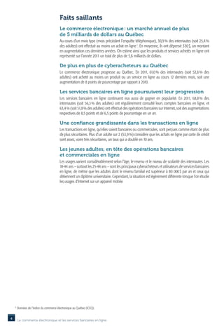 Faits saillants
                                          Le commerce électronique : un marché annuel de plus
                                          de 5 milliards de dollars au Québec
                                          Au cours d’un mois type (mois précédant l’enquête téléphonique), 30,9 % des internautes (soit 25,4 %
                                          des adultes) ont effectué au moins un achat en ligne 1. En moyenne, ils ont dépensé 336 $, un montant
                                          en augmentation ces dernières années. On estime ainsi que les produits et services achetés en ligne ont
                                          représenté sur l’année 2011 un total de plus de 5,6 milliards de dollars.

                                          De plus en plus de cyberacheteurs au Québec
                                          Le commerce électronique progresse au Québec. En 2011, 61,0  des internautes (soit 52,6  des
                                                                                                         %                           %
                                          adultes) ont acheté au moins un produit ou un service en ligne au cours 12 derniers mois, soit une
                                          augmentation de 8 points de pourcentage par rapport à 2010.

                                          Les services bancaires en ligne poursuivent leur progression
                                          Les services bancaires en ligne continuent eux aussi de gagner en popularité. En 2011, 68,8  des    %
                                          internautes (soit 56,3 % des adultes) ont régulièrement consulté leurs comptes bancaires en ligne, et
                                          63,4 % (soit 51,8 % des adultes) ont effectué des opérations bancaires sur Internet, soit des augmentations
                                          respectives de 8,5 points et de 6,5 points de pourcentage en un an.

                                          Une confiance grandissante dans les transactions en ligne
                                          Les transactions en ligne, qu’elles soient bancaires ou commerciales, sont perçues comme étant de plus
                                          de plus sécuritaires. Plus d’un adulte sur 2 (53,9 %) considère que les achats en ligne par carte de crédit
                                          sont assez, voire très sécuritaires, un taux qui a doublé en 10 ans.

                                          Les jeunes adultes, en tête des opérations bancaires
                                          et commerciales en ligne
                                          Les usages varient considérablement selon l’âge, le revenu et le niveau de scolarité des internautes. Les
                                          18-44 ans – surtout les 25-44 ans – sont les principaux cyberacheteurs et utilisateurs de services bancaires
                                          en ligne, de même que les adultes dont le revenu familial est supérieur à 80 000 $ par an et ceux qui
                                          détiennent un diplôme universitaire. Cependant, la situation est légèrement différente lorsque l’on étudie
                                          les usages d’Internet sur un appareil mobile.




    1
        D
         onnées de l’Indice du commerce électronique au Québec (ICEQ).


4       Le commerce électronique et les services bancaires en ligne
 