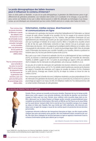 Le poids démographique des bébés-boomers
           peut-il influencer le contenu d’Internet ?
           Selon un article publié sur Mashable 3, en plus de son poids démographique, la génération des bébés-boomers pense et agit
           différemment des générations précédentes. Leur motivation étant centrée sur la socialisation et les échanges, ce qui peut être
           perçu comme une hésitation de leur part à utiliser Internet pourrait en réalité être attribuable aux technologies et aux réseaux
           sociaux, qui sont développés sans nécessairement que leurs centres d’intérêt soient pris en compte, selon l’auteur de l’article.


               Tout comme chez               Information, médias sociaux, divertissement
            les jeunes boomers,              et communications en ligne
            la télévision a perdu
                                             Les internautes de la génération des boomers recherchent habituellement de l’information sur Internet
                des adeptes chez
                                             à propos de sujets comme l’actualité et les nouvelles (74,1  les voyages et les vacances (65,0 
                                                                                                             %),                                     %)
              les boomers à titre
                                             ainsi que les conditions météorologiques (61,7  Toutefois, cette génération d’internautes est aussi
                                                                                                %).
           de principale source
                                             significativement plus intéressée que d’autres par des sujets touchant la santé et la médecine (54,0 %)
             d’information pour
                                             ainsi que le jardinage et l’entretien de la maison (32,0 %). Même si l’actualité et les nouvelles arrivent
             consulter l’actualité
                                             en tête de liste des sujets d’information recherchés en ligne, Internet n’est pas la principale source
                ou les nouvelles,
                                             d’information des boomers : 48,3 % soulignent qu’ils privilégient plutôt la télévision en la matière, même
           avec une diminution
                                             si la popularité de cette dernière a décru de 15,1 points de pourcentage depuis 2009. À titre de principale
                de 15,1 points de
                                             source d’information des boomers pour consulter l’actualité ou les nouvelles, Internet se positionne en
              pourcentage entre
                                             troisième place (16,3 %) tout juste derrière la presse écrite (22,6 %).
                    2009 et 2011.
                                             Mis à part ce qui a trait à l’écoute de la webradio (26,4 %) et au téléchargement de livres numériques
                                             (9,0 %), les boomers se divertissent significativement moins en ligne que l’ensemble des internautes.
                                             Toutefois, la webtélé a gagné en 2011 13,4 points de pourcentage par rapport à 2010, pour atteindre
     Pour la communication                   28,0 % d’adeptes chez les internautes de cette génération, soit un taux qui a doublé en un an.
             avec la famille et
                                             Un peu plus de la moitié des internautes de la génération des boomers réalisent au moins une activité
         les amis, le courriel
                                             par mois sur les médias sociaux, soit 54,7 %. Ces activités restent toutefois peu exercées par les boomers
       (58,5 %) est en baisse
                                             par rapport à l’ensemble des internautes, qu’il s’agisse de consulter du contenu (51,4 %), d’entretenir
          de popularité chez
                                             un profil (30,4  d’interagir avec d’autres (30,2  de relayer du contenu ou encore de créer du
                                                             %),                                 %),
           les internautes de
                                             contenu (12,6 %).
            la génération des
         boomers, avec une                   Pour communiquer avec la famille et les amis, le téléphone résidentiel a une place prépondérante (97,4 %
         perte de 19,3 points                des internautes de la génération des boomers), alors que le courriel (58,5 %), en baisse de 19,3 points de
       de pourcentage entre                  pourcentage par rapport à son niveau de 2010, et le téléphone mobile (54,7 %) intéressent de leur côté
                 2010 et 2011.               un certain nombre d’internautes de cette génération.


          De nouvelles perspectives pour Ginette

                                             Ginette, 56 ans, savoure sa nouvelle vie de jeune retraitée. Disposant de tout le temps qu’elle
                                             désire pour enfin vaquer à ses activités préférées, elle décide de planifier son prochain
                                             voyage en Italie avec son mari, Roméo, pour célébrer cette nouvelle étape dans sa vie.
                                             Elle a découvert sur la chaîne Évasion un blogue qu’elle consulte occasionnellement pour
                                             compléter sa recherche d’information. Elle reçoit un SMS de son fils Francis sur le vieux Nokia
                                             qu’il lui avait donné, l’avisant d’aller lire le courriel qu’il lui a transféré à propos d’un voyage
                                             au rabais en Italie avec Expedia. Bien que tentée par l’offre alléchante, elle réservera son
                                             séjour avec un agent de voyage, à cause de ses craintes quant à la protection de ses données
                                             personnelles.
                                             Longtemps réticente à effectuer des transactions bancaires en ligne, car elle croyait qu’elles
                                             n’étaient pas aussi sécuritaires qu’au guichet, elle s’est finalement laissé convaincre par son
                                             fils. Elle vient donc d’adopter les services bancaires en ligne et apprécie maintenant toute la
                                             richesse d’information qu’elle peut obtenir par ce moyen.

                                                                                                        Jean-Sébastien Chouinard, chef en stratégie Internet, Adviso




     3
         J
          amie CARRACHER, « How Baby Boomers Are Embracing Digital Media », Mashable, [ en ligne ], 6 avril 2011.
         [ http://mashable.com/2011/04/06/baby-boomers-digital-media/ ] (Consulté le 4 mars 2012).


14       Cinq générations d’internautes : profil d’utilisation des TIC en 2011
 