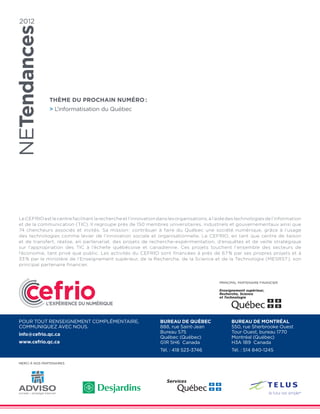 2012




               THÈME Du PROCHAIN NUMÉRO :
                L’informatisation du Québec




Le CEFRIO est le centre facilitant la recherche et l’innovation dans les organisations, à l’aide des technologies de l’information
et de la communication (TIC). Il regroupe près de 150 membres universitaires, industriels et gouvernementaux ainsi que
74 chercheurs associés et invités. Sa mission : contribuer à faire du Québec une société numérique, grâce à l’usage
des technologies comme levier de l’innovation sociale et organisationnelle. Le CEFRIO, en tant que centre de liaison
et de transfert, réalise, en partenariat, des projets de recherche-expérimentation, d’enquêtes et de veille stratégique
sur l’appropriation des TIC à l’échelle québécoise et canadienne. Ces projets touchent l’ensemble des secteurs de
l’économie, tant privé que public. Les activités du CEFRIO sont financées à près de 67 % par ses propres projets et à
33 % par le ministère de l’Enseignement supérieur, de la Recherche, de la Science et de la Technologie (MESRST), son
principal partenaire financier.


                                                                                            PRINCIPAL PARTENAIRE FINANCIER




Pour tout renseignement complémentaire,                          Bureau de Québec                 Bureau de Montréal
communiquez avec nous.                                           888, rue Saint-Jean              550, rue Sherbrooke Ouest
                                                                 Bureau 575                       Tour Ouest, bureau 1770
info@cefrio.qc.ca
                                                                 Québec (Québec)                  Montréal (Québec)
www.cefrio.qc.ca                                                 G1R 5H6 Canada                   H3A 1B9 Canada
                                                                 Tél. : 418 523-3746              Tél. : 514 840-1245

Merci à nos partenaires
 