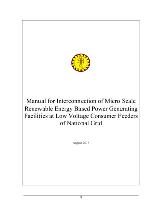 1
Manual for Interconnection of Micro Scale
Renewable Energy Based Power Generating
Facilities at Low Voltage Consumer Feeders
of National Grid
August 2016
 