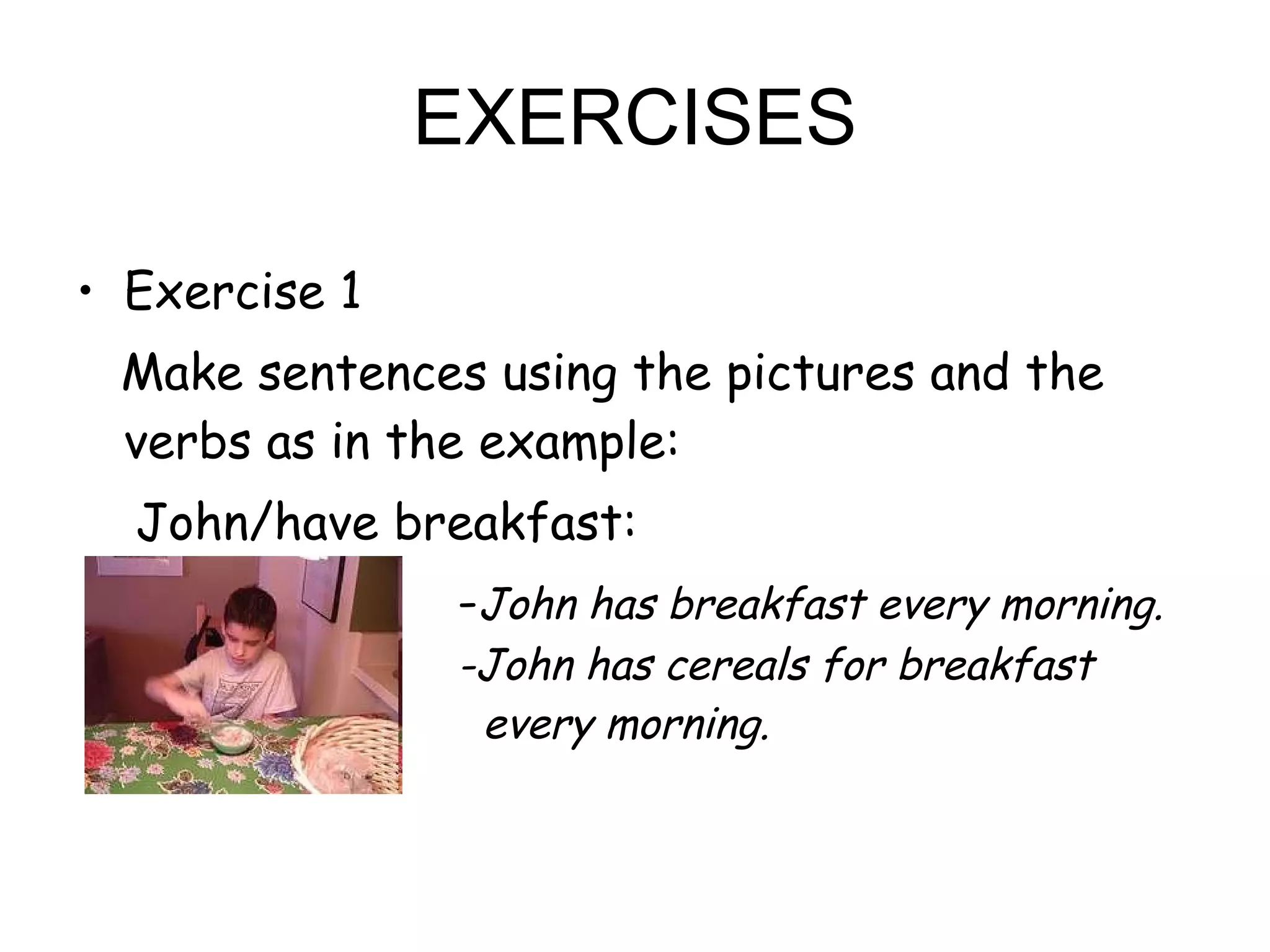 EXERCISES Exercise 1 Make sentences using the pictures and the verbs as in the example: John/have breakfast: - John has breakfast every morning.  -John has cereals for breakfast    every morning. 