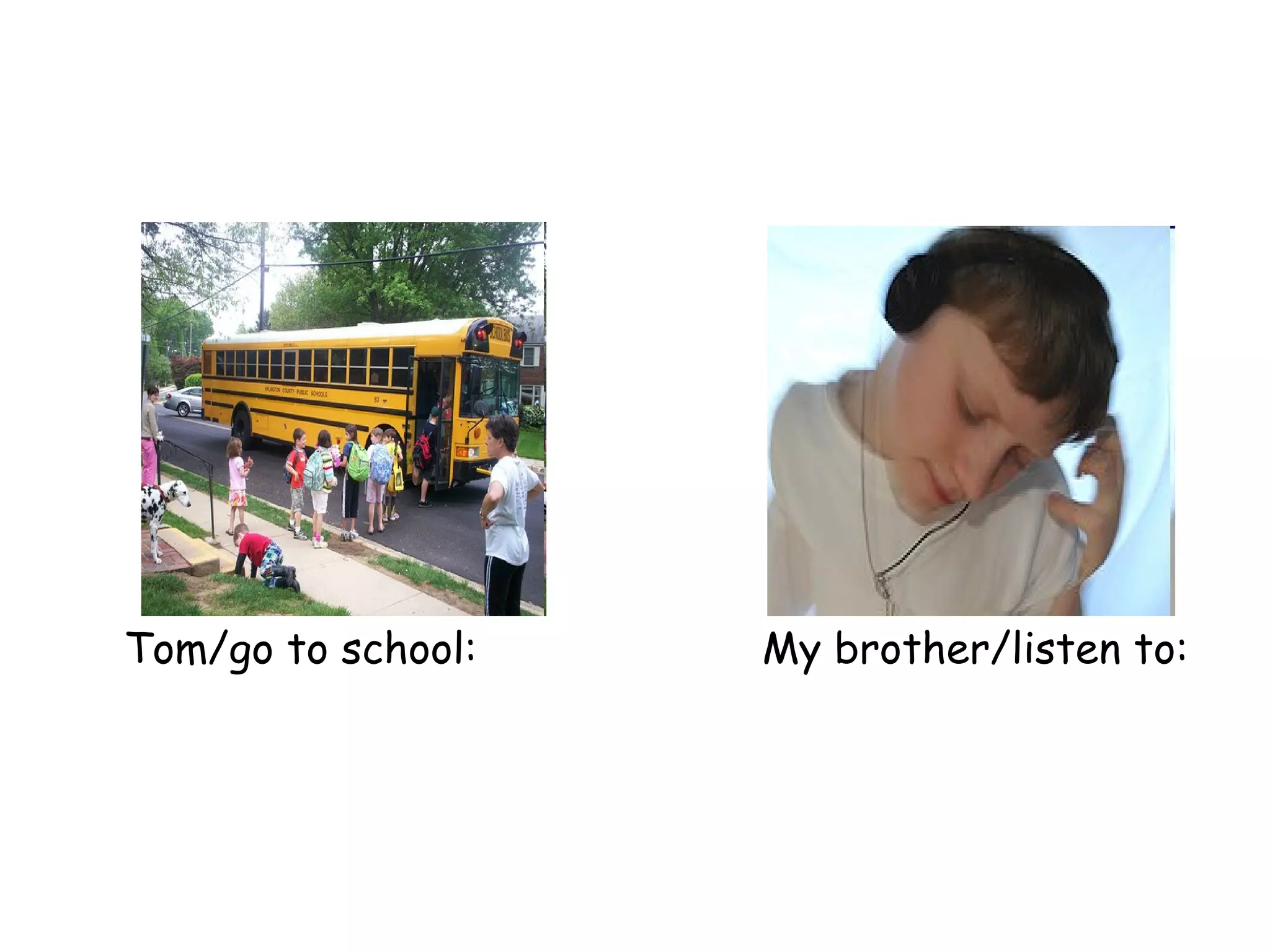 Tom/go to school:   My brother/listen to: 
