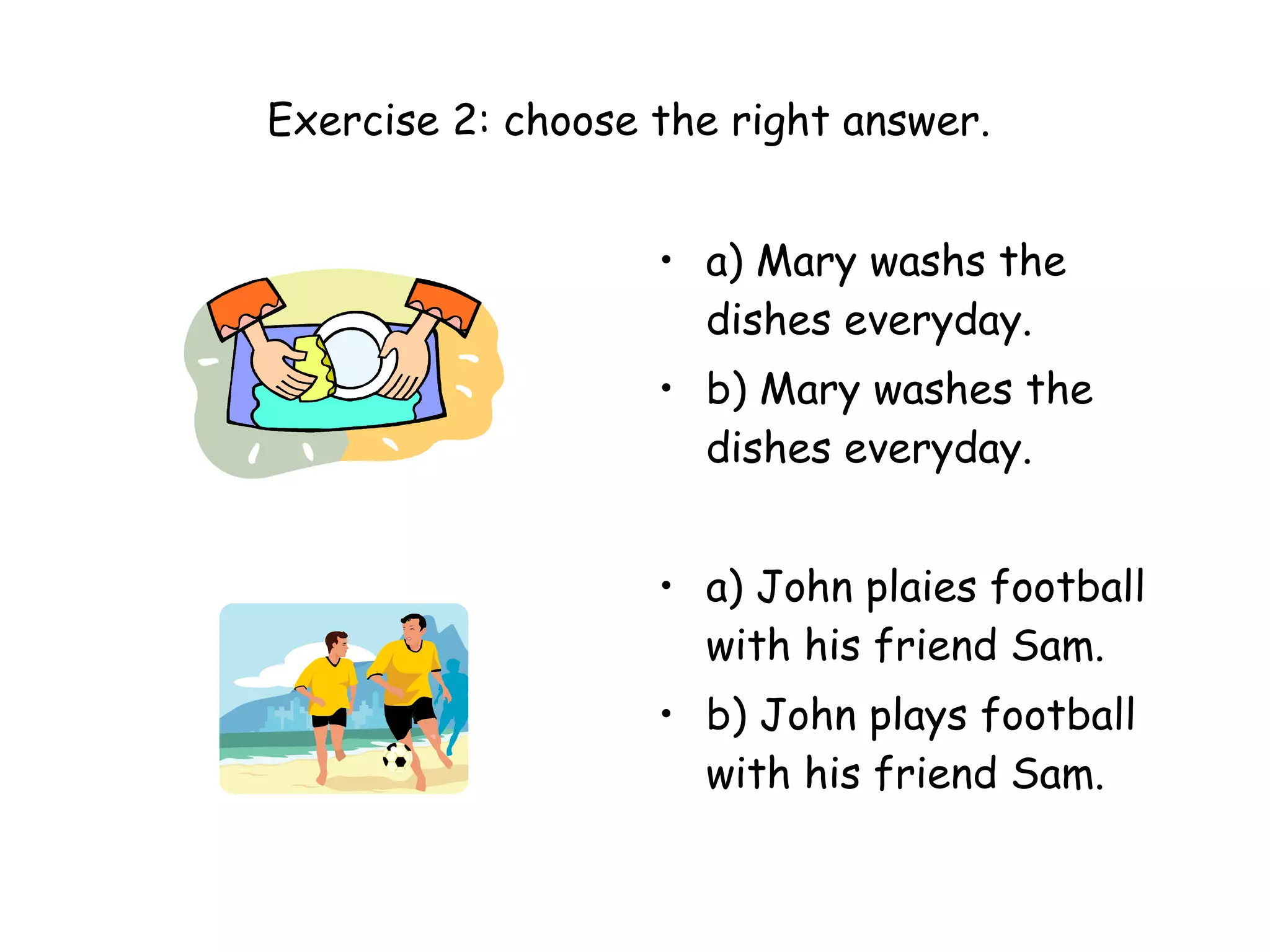 Exercise 2: choose the right answer.  a) Mary washs the dishes everyday. b) Mary washes the dishes everyday. a) John plaies football with his friend Sam. b) John plays football with his friend Sam. 