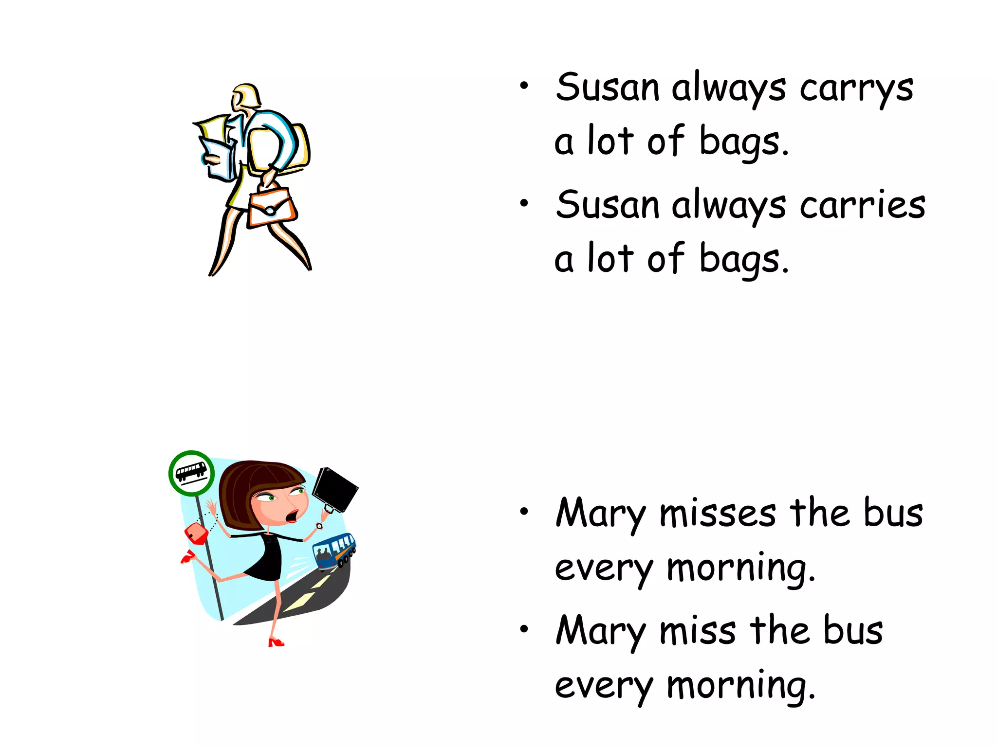Susan always carrys a lot of bags. Susan always carries a lot of bags. Mary misses the bus every morning. Mary miss the bus every morning. 