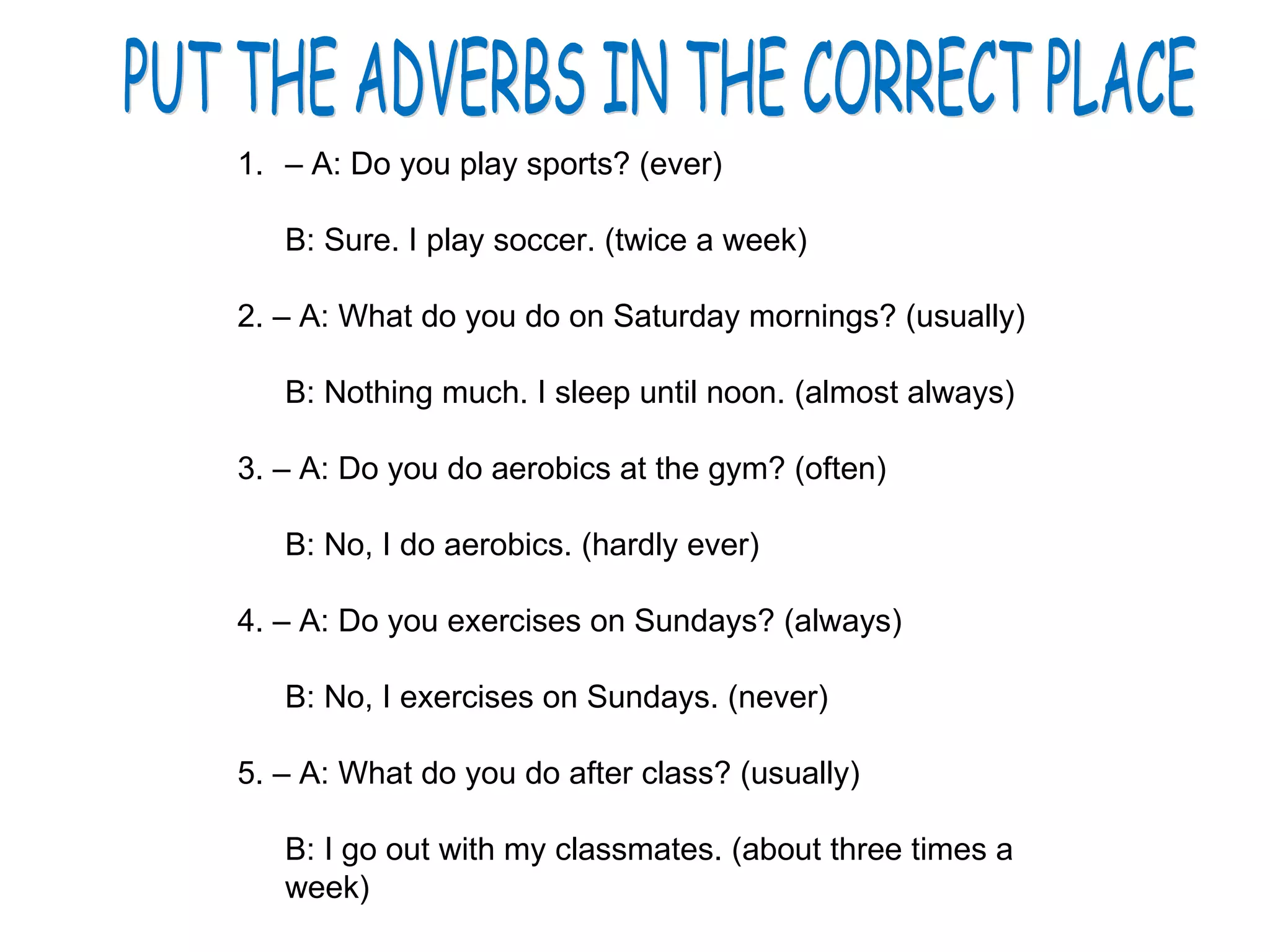 PUT THE ADVERBS IN THE CORRECT PLACE –  A: Do you play sports? (ever) B: Sure. I play soccer. (twice a week) 2. – A: What do you do on Saturday mornings? (usually) B: Nothing much. I sleep until noon. (almost always) 3. – A: Do you do aerobics at the gym? (often) B: No, I do aerobics. (hardly ever) 4. – A: Do you exercises on Sundays? (always) B: No, I exercises on Sundays. (never) 5. – A: What do you do after class? (usually) B: I go out with my classmates. (about three times a week) 