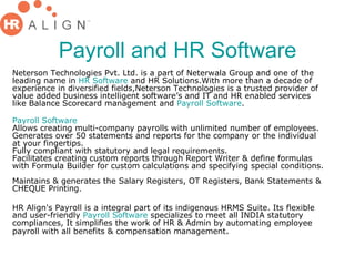 Payroll and HR Software Neterson Technologies Pvt. Ltd. is a part of Neterwala Group and one of the leading name in  HR Software  and HR Solutions.With more than a decade of experience in diversified fields,Neterson Technologies is a trusted provider of value added business intelligent software’s and IT and HR enabled services like Balance Scorecard management and  Payroll Software . Payroll Software Allows creating multi-company payrolls with unlimited number of employees. Generates over 50 statements and reports for the company or the individual at your fingertips.  Fully compliant with statutory and legal requirements.  Facilitates creating custom reports through Report Writer & define formulas with Formula Builder for custom calculations and specifying special conditions.  Maintains & generates the Salary Registers, OT Registers, Bank Statements & CHEQUE Printing.  HR Align's Payroll is a integral part of its indigenous HRMS Suite. Its flexible and user-friendly  Payroll Software  specializes to meet all INDIA statutory compliances, It simplifies the work of HR & Admin by automating employee payroll with all benefits & compensation management .  
