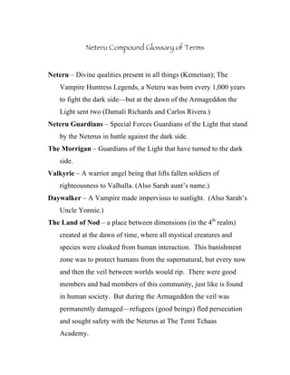 Neteru Compound Glossary of Terms


Neteru – Divine qualities present in all things (Kemetian); The
    Vampire Huntress Legends, a Neteru was born every 1,000 years
    to fight the dark side—but at the dawn of the Armageddon the
    Light sent two (Damali Richards and Carlos Rivera.)
Neteru Guardians – Special Forces Guardians of the Light that stand
    by the Neterus in battle against the dark side.
The Morrigan – Guardians of the Light that have turned to the dark
    side.
Valkyrie – A warrior angel being that lifts fallen soldiers of
    righteousness to Valhalla. (Also Sarah aunt’s name.)
Daywalker – A Vampire made impervious to sunlight. (Also Sarah’s
    Uncle Yonnie.)
The Land of Nod – a place between dimensions (in the 4th realm)
    created at the dawn of time, where all mystical creatures and
    species were cloaked from human interaction. This banishment
    zone was to protect humans from the supernatural, but every now
    and then the veil between worlds would rip. There were good
    members and bad members of this community, just like is found
    in human society. But during the Armageddon the veil was
    permanently damaged—refugees (good beings) fled persecution
    and sought safety with the Neterus at The Temt Tchaas
    Academy.
 