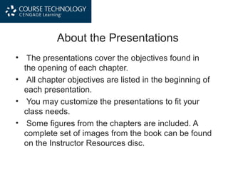 About the Presentations
• The presentations cover the objectives found in
the opening of each chapter.
• All chapter objectives are listed in the beginning of
each presentation.
• You may customize the presentations to fit your
class needs.
• Some figures from the chapters are included. A
complete set of images from the book can be found
on the Instructor Resources disc.
 