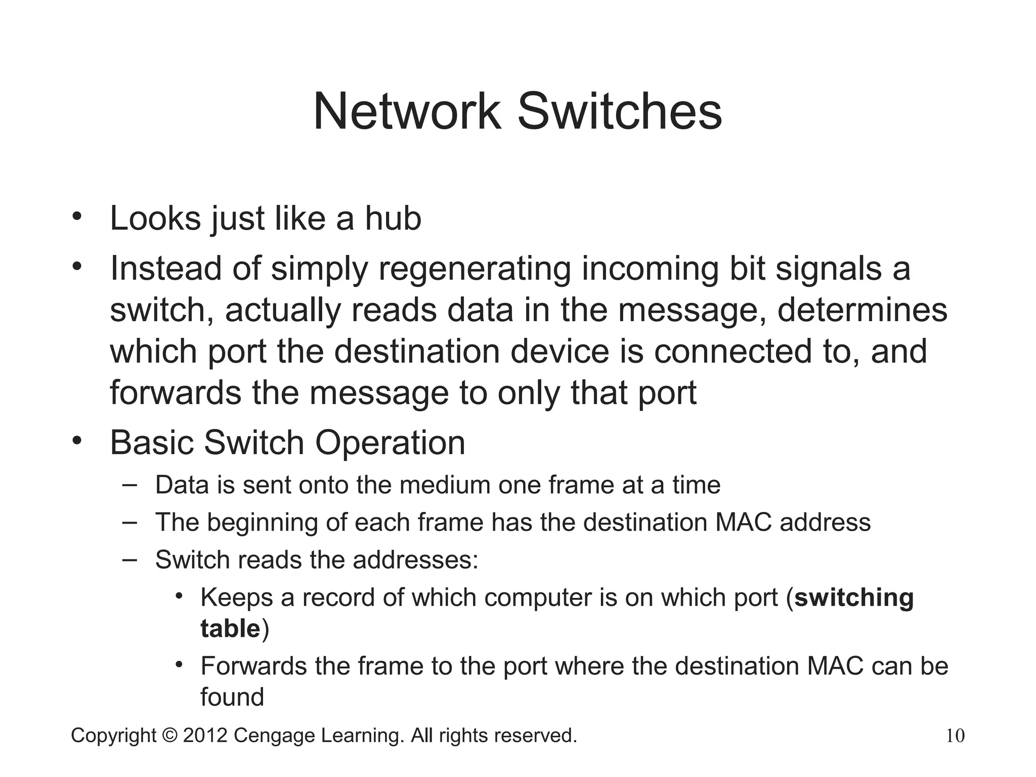 Copyright © 2012 Cengage Learning. All rights reserved. 10
Network Switches
• Looks just like a hub
• Instead of simply regenerating incoming bit signals a
switch, actually reads data in the message, determines
which port the destination device is connected to, and
forwards the message to only that port
• Basic Switch Operation
– Data is sent onto the medium one frame at a time
– The beginning of each frame has the destination MAC address
– Switch reads the addresses:
• Keeps a record of which computer is on which port (switching
table)
• Forwards the frame to the port where the destination MAC can be
found
 