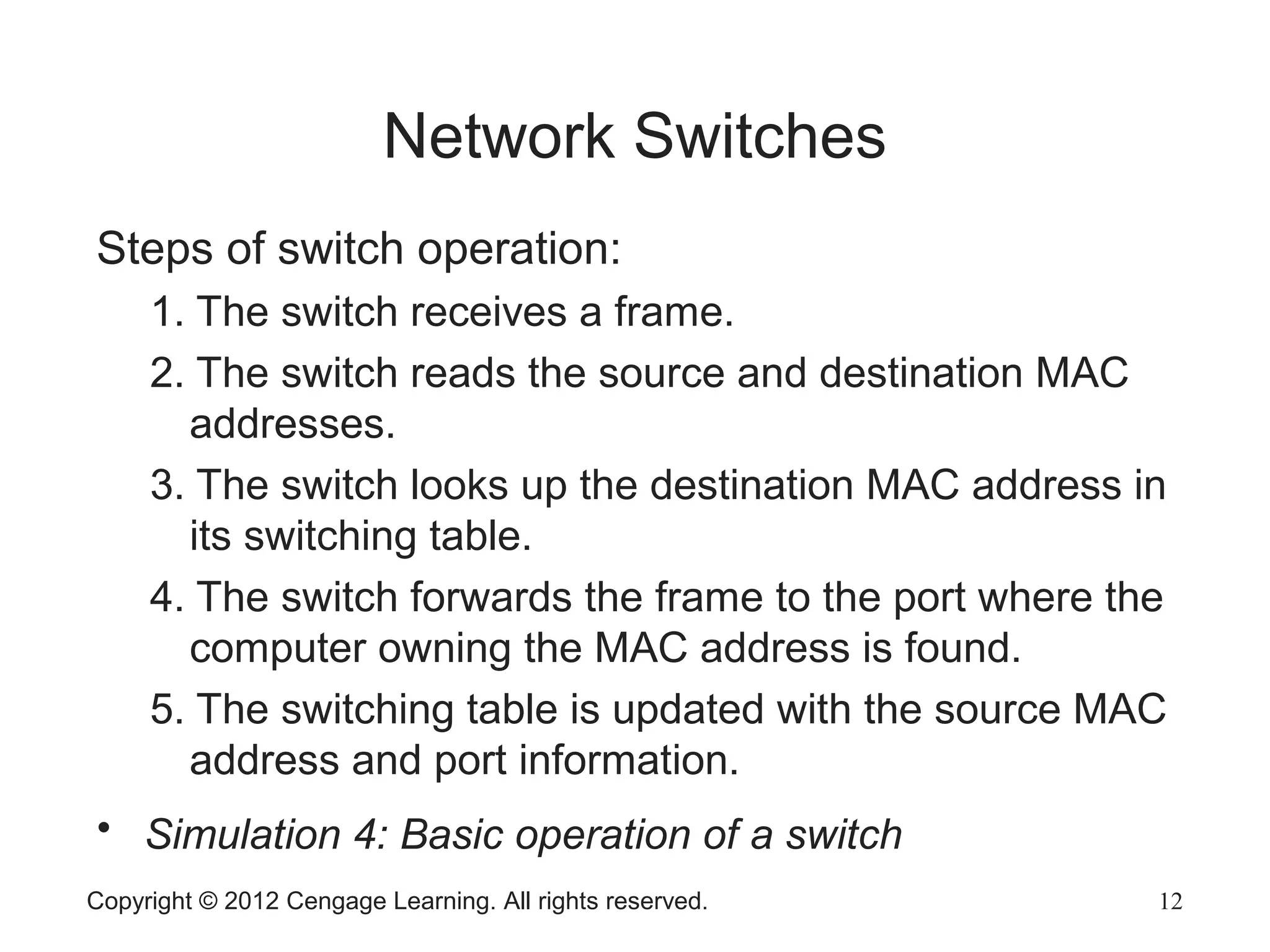 Copyright © 2012 Cengage Learning. All rights reserved. 12
Network Switches
Steps of switch operation:
1. The switch receives a frame.
2. The switch reads the source and destination MAC
addresses.
3. The switch looks up the destination MAC address in
its switching table.
4. The switch forwards the frame to the port where the
computer owning the MAC address is found.
5. The switching table is updated with the source MAC
address and port information.
• Simulation 4: Basic operation of a switch
 