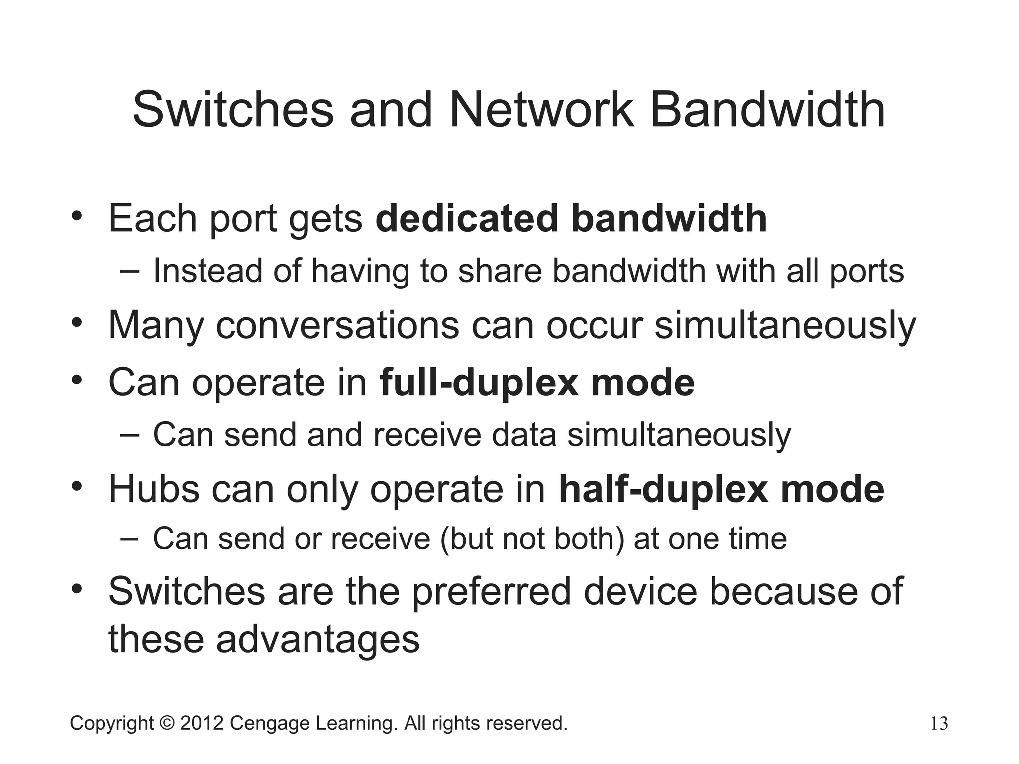 Copyright © 2012 Cengage Learning. All rights reserved. 13
Switches and Network Bandwidth
• Each port gets dedicated bandwidth
– Instead of having to share bandwidth with all ports
• Many conversations can occur simultaneously
• Can operate in full-duplex mode
– Can send and receive data simultaneously
• Hubs can only operate in half-duplex mode
– Can send or receive (but not both) at one time
• Switches are the preferred device because of
these advantages
 