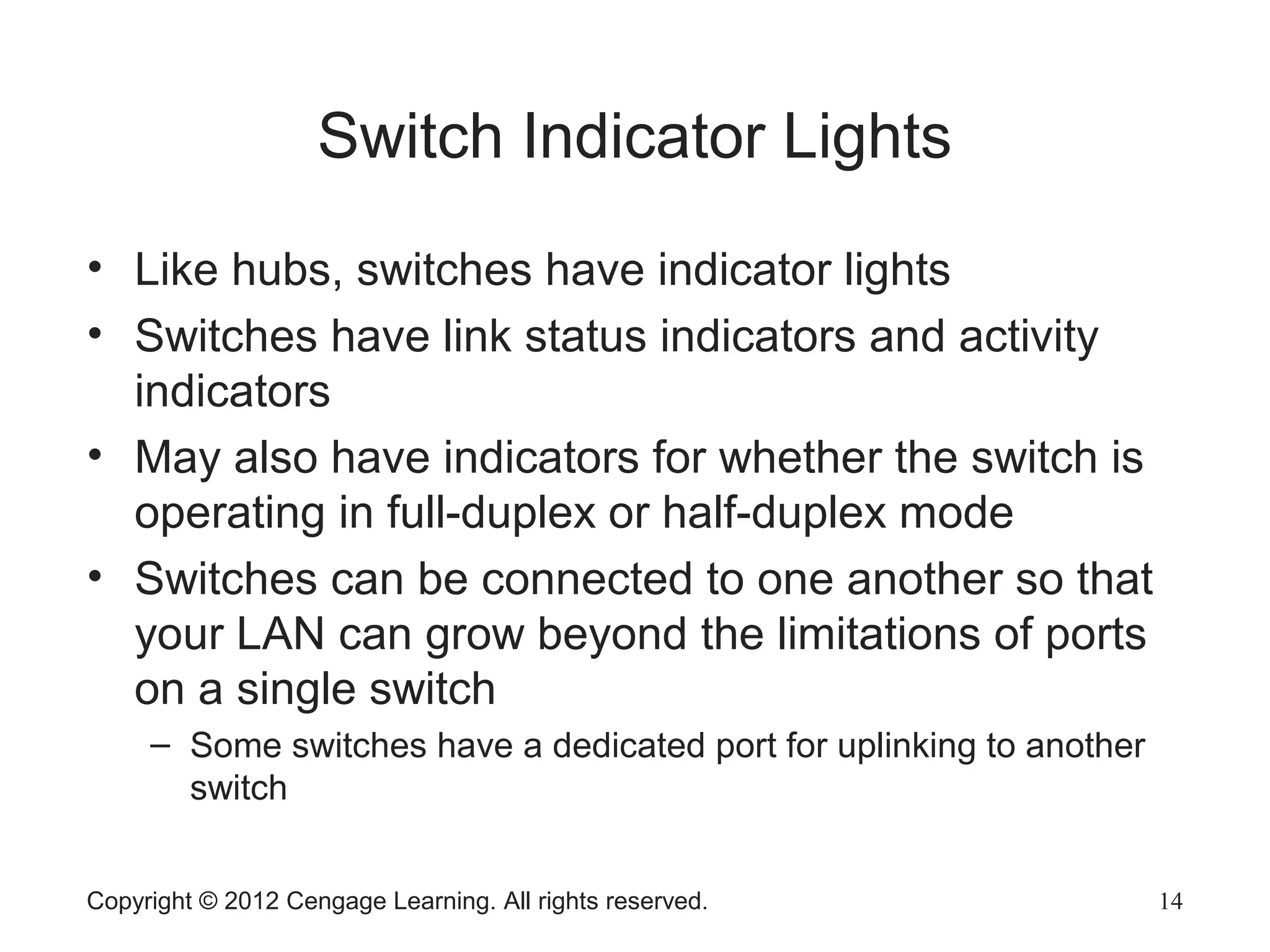 Copyright © 2012 Cengage Learning. All rights reserved. 14
Switch Indicator Lights
• Like hubs, switches have indicator lights
• Switches have link status indicators and activity
indicators
• May also have indicators for whether the switch is
operating in full-duplex or half-duplex mode
• Switches can be connected to one another so that
your LAN can grow beyond the limitations of ports
on a single switch
– Some switches have a dedicated port for uplinking to another
switch
 