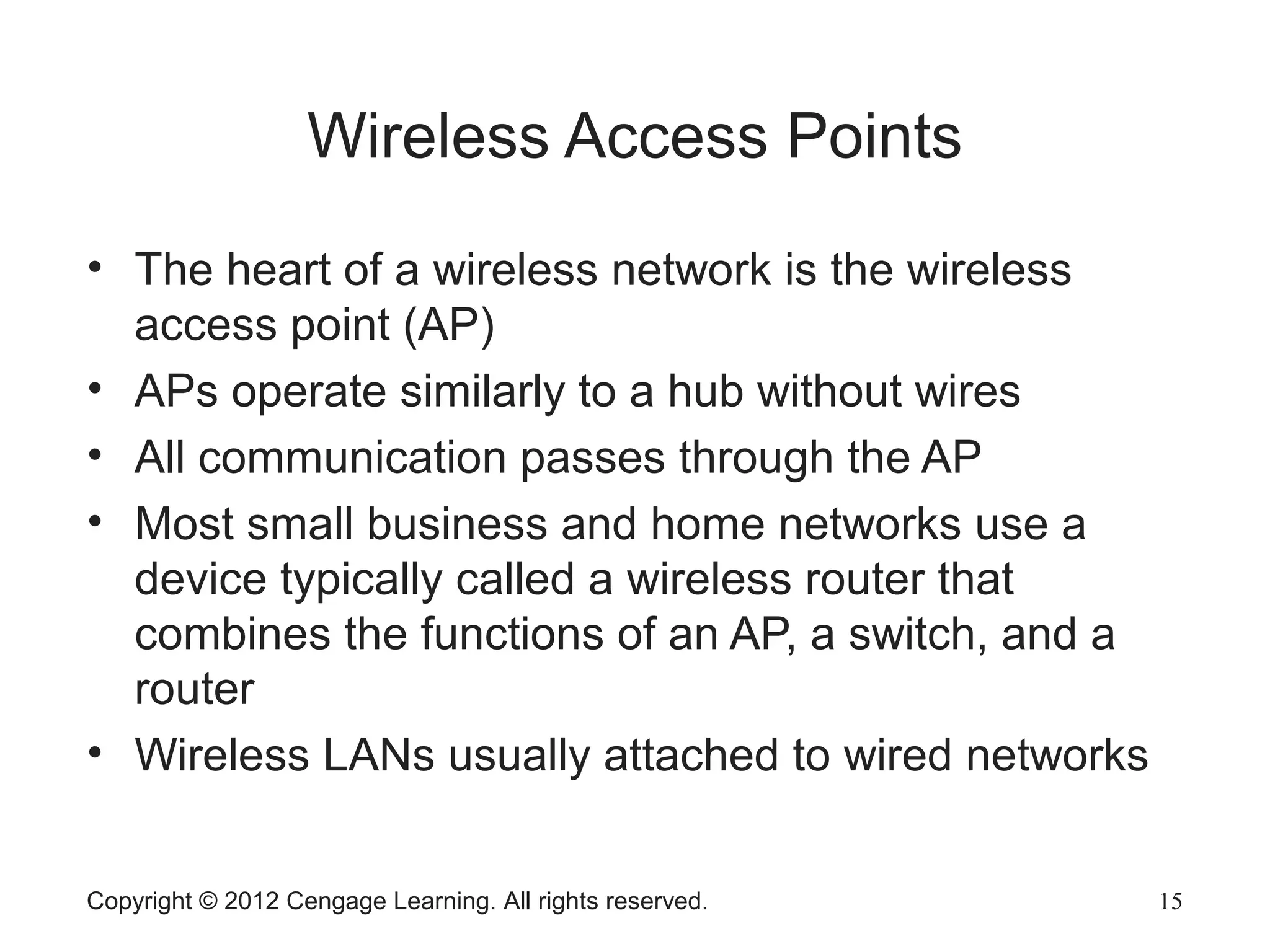 Copyright © 2012 Cengage Learning. All rights reserved. 15
Wireless Access Points
• The heart of a wireless network is the wireless
access point (AP)
• APs operate similarly to a hub without wires
• All communication passes through the AP
• Most small business and home networks use a
device typically called a wireless router that
combines the functions of an AP, a switch, and a
router
• Wireless LANs usually attached to wired networks
 