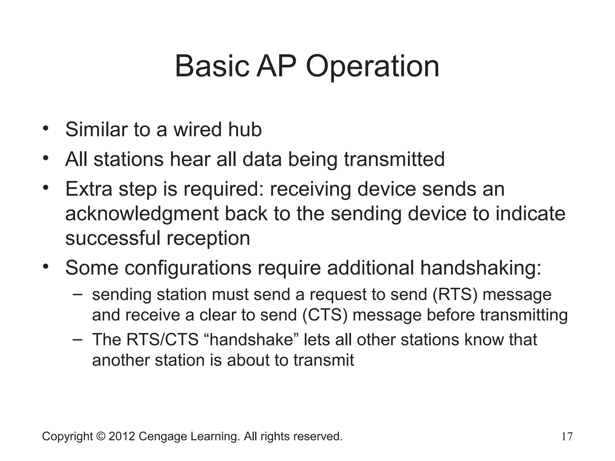 Copyright © 2012 Cengage Learning. All rights reserved. 17
Basic AP Operation
• Similar to a wired hub
• All stations hear all data being transmitted
• Extra step is required: receiving device sends an
acknowledgment back to the sending device to indicate
successful reception
• Some configurations require additional handshaking:
– sending station must send a request to send (RTS) message
and receive a clear to send (CTS) message before transmitting
– The RTS/CTS “handshake” lets all other stations know that
another station is about to transmit
 