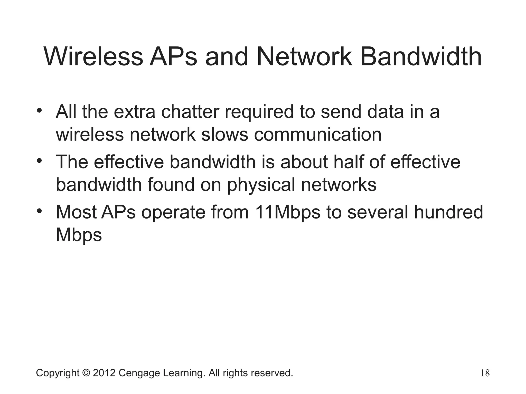 Copyright © 2012 Cengage Learning. All rights reserved. 18
Wireless APs and Network Bandwidth
• All the extra chatter required to send data in a
wireless network slows communication
• The effective bandwidth is about half of effective
bandwidth found on physical networks
• Most APs operate from 11Mbps to several hundred
Mbps
 