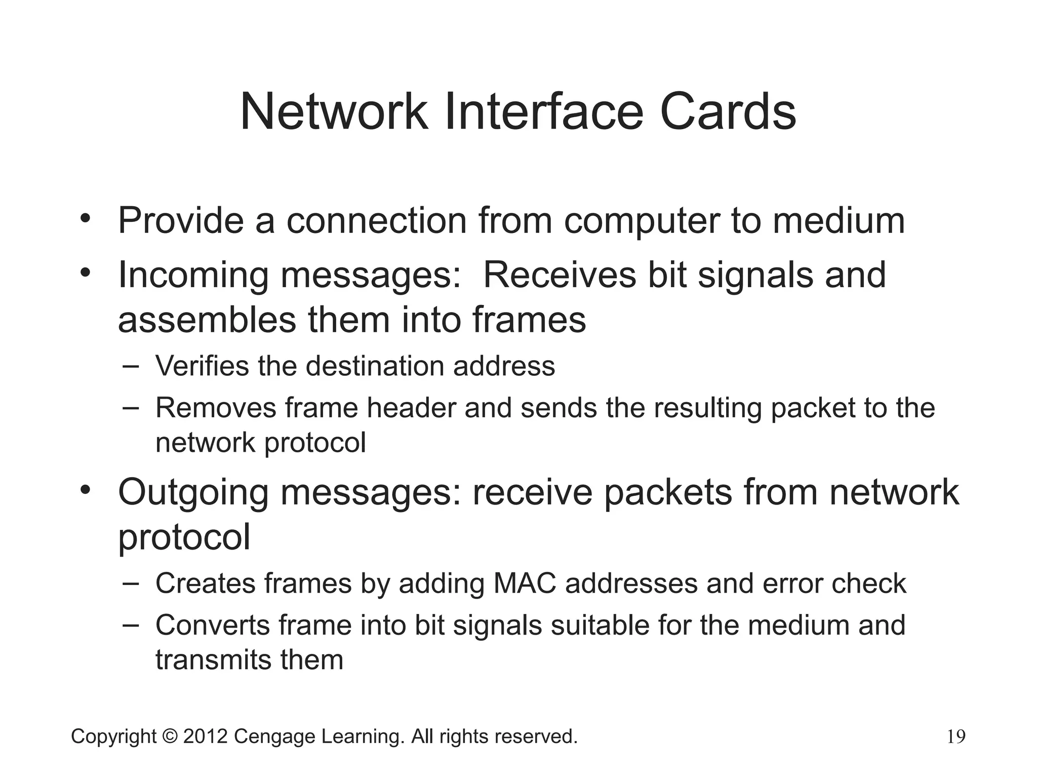 Copyright © 2012 Cengage Learning. All rights reserved. 19
Network Interface Cards
• Provide a connection from computer to medium
• Incoming messages: Receives bit signals and
assembles them into frames
– Verifies the destination address
– Removes frame header and sends the resulting packet to the
network protocol
• Outgoing messages: receive packets from network
protocol
– Creates frames by adding MAC addresses and error check
– Converts frame into bit signals suitable for the medium and
transmits them
 
