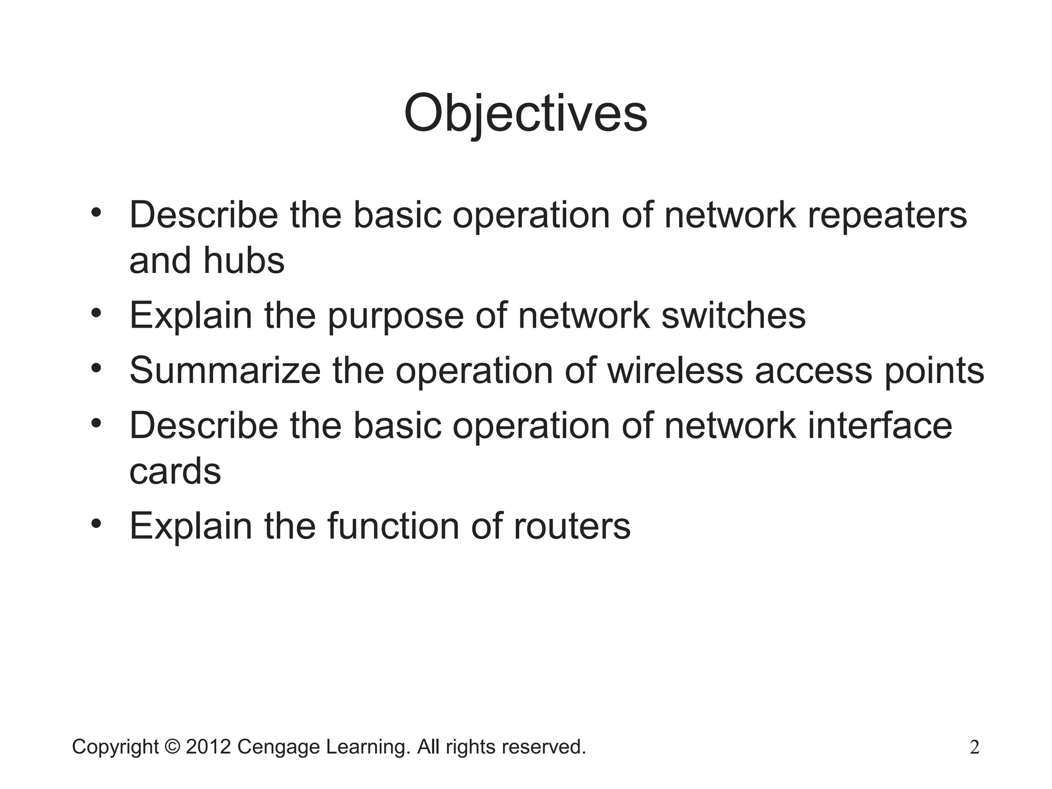 Copyright © 2012 Cengage Learning. All rights reserved. 2
Objectives
2
• Describe the basic operation of network repeaters
and hubs
• Explain the purpose of network switches
• Summarize the operation of wireless access points
• Describe the basic operation of network interface
cards
• Explain the function of routers
 