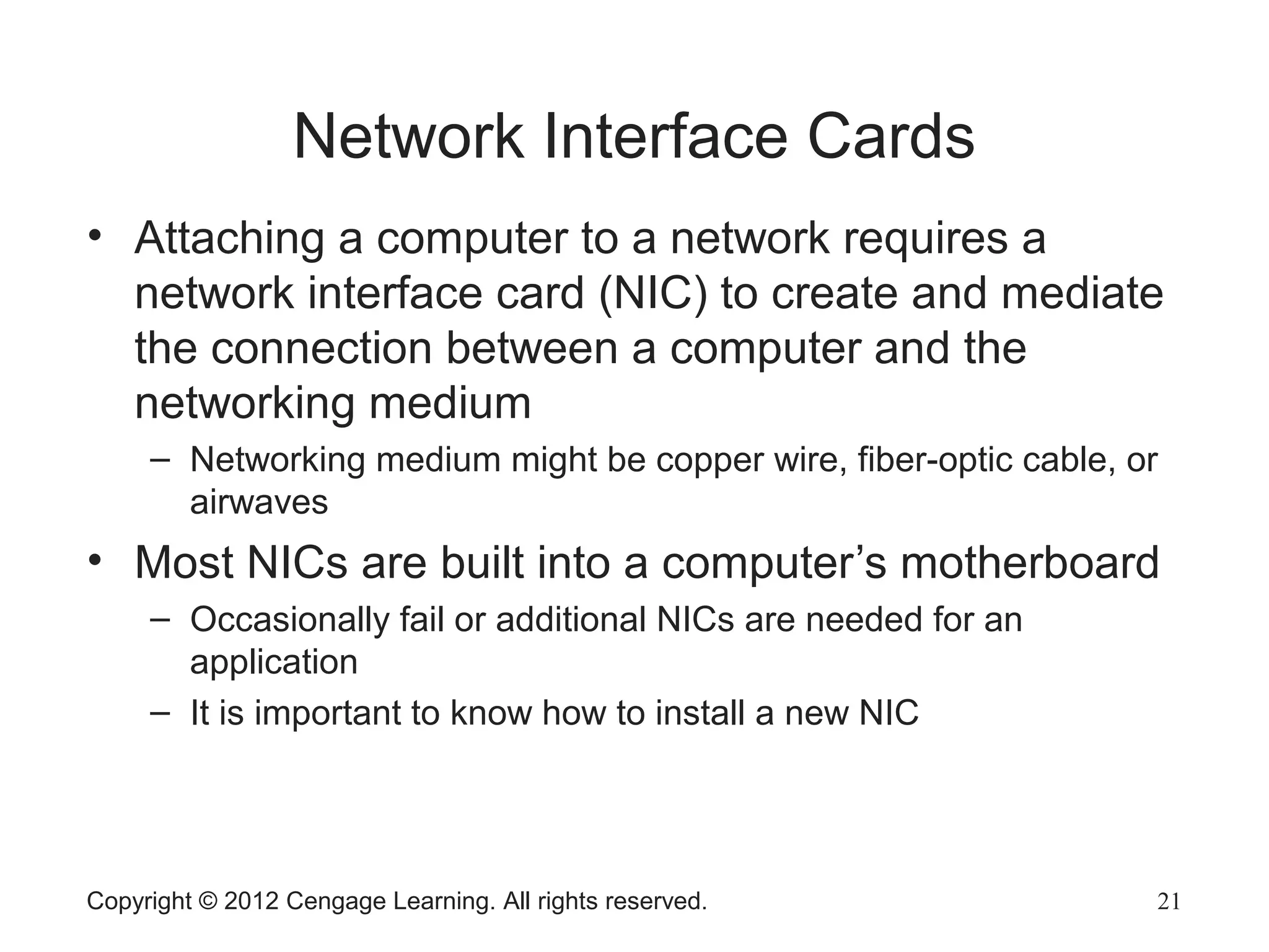Copyright © 2012 Cengage Learning. All rights reserved. 21
Network Interface Cards
• Attaching a computer to a network requires a
network interface card (NIC) to create and mediate
the connection between a computer and the
networking medium
– Networking medium might be copper wire, fiber-optic cable, or
airwaves
• Most NICs are built into a computer’s motherboard
– Occasionally fail or additional NICs are needed for an
application
– It is important to know how to install a new NIC
 