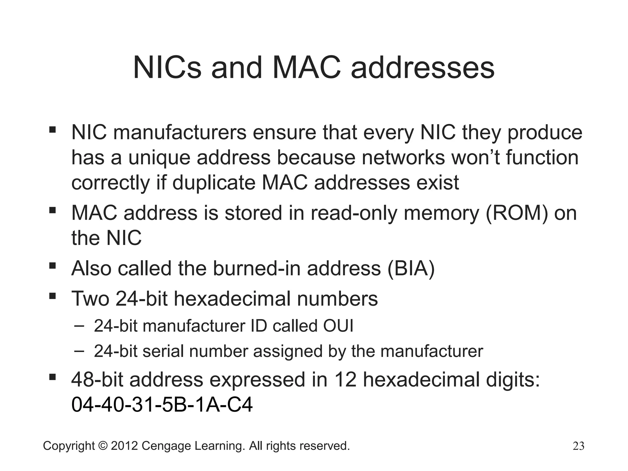 Copyright © 2012 Cengage Learning. All rights reserved. 23
NICs and MAC addresses
 NIC manufacturers ensure that every NIC they produce
has a unique address because networks won’t function
correctly if duplicate MAC addresses exist
 MAC address is stored in read-only memory (ROM) on
the NIC
 Also called the burned-in address (BIA)
 Two 24-bit hexadecimal numbers
– 24-bit manufacturer ID called OUI
– 24-bit serial number assigned by the manufacturer
 48-bit address expressed in 12 hexadecimal digits:
04-40-31-5B-1A-C4
 