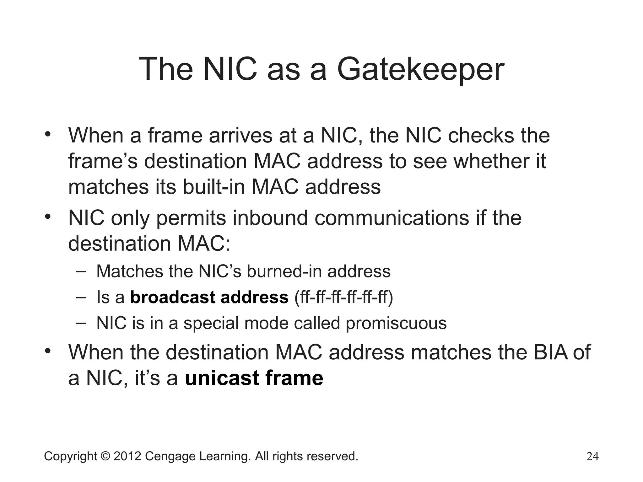Copyright © 2012 Cengage Learning. All rights reserved. 24
The NIC as a Gatekeeper
• When a frame arrives at a NIC, the NIC checks the
frame’s destination MAC address to see whether it
matches its built-in MAC address
• NIC only permits inbound communications if the
destination MAC:
– Matches the NIC’s burned-in address
– Is a broadcast address (ff-ff-ff-ff-ff-ff)
– NIC is in a special mode called promiscuous
• When the destination MAC address matches the BIA of
a NIC, it’s a unicast frame
 