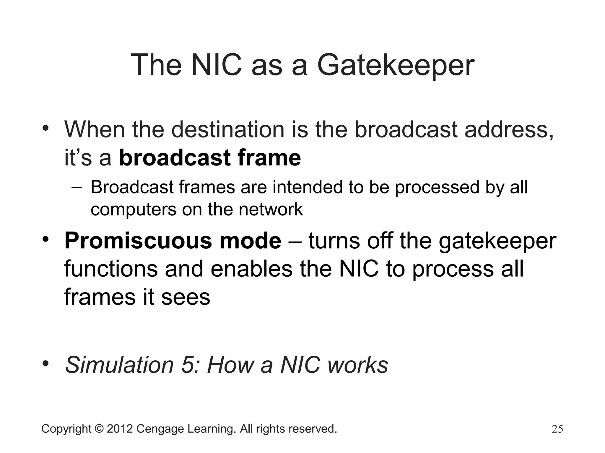 Copyright © 2012 Cengage Learning. All rights reserved. 25
The NIC as a Gatekeeper
• When the destination is the broadcast address,
it’s a broadcast frame
– Broadcast frames are intended to be processed by all
computers on the network
• Promiscuous mode – turns off the gatekeeper
functions and enables the NIC to process all
frames it sees
• Simulation 5: How a NIC works
 