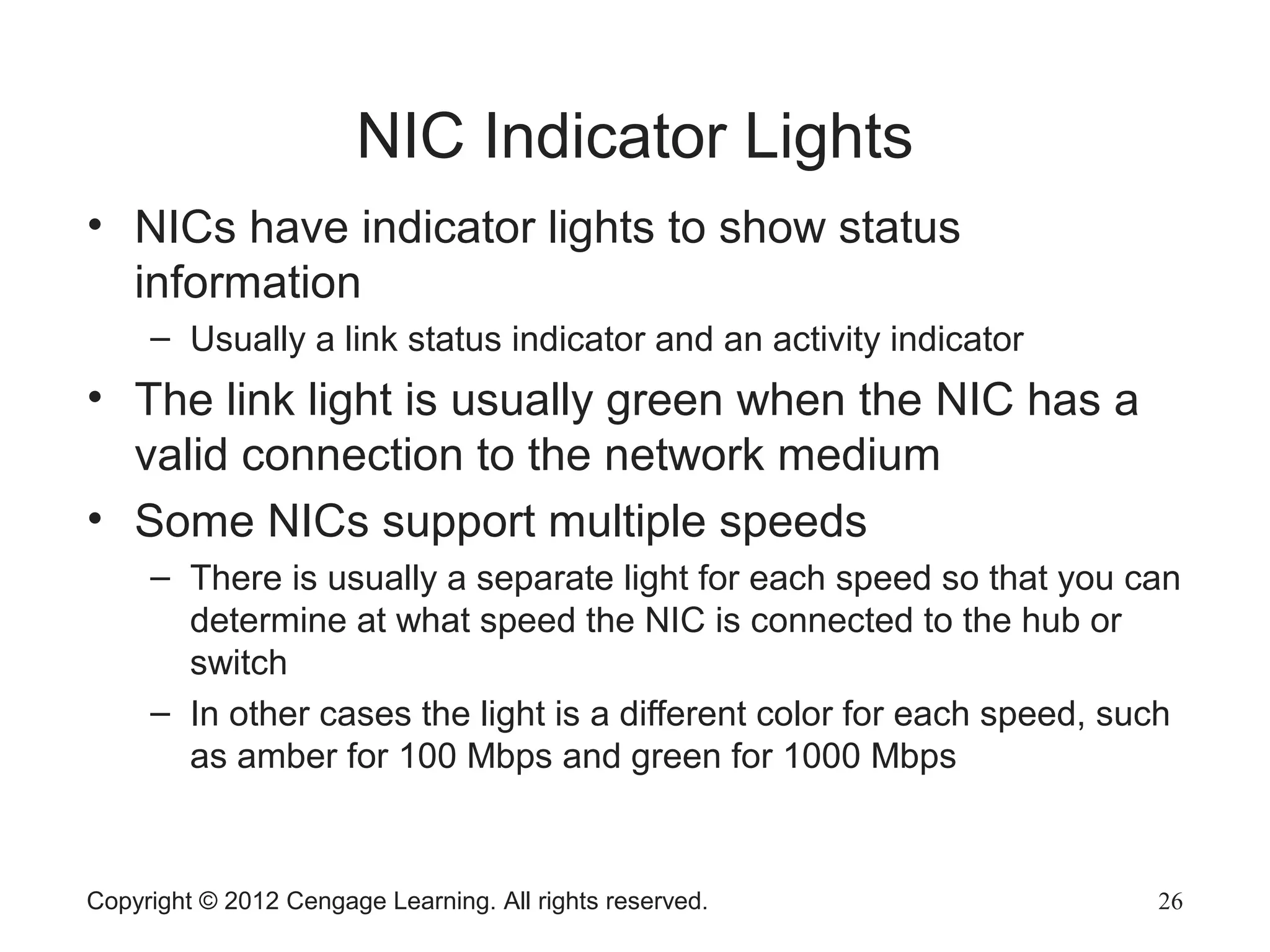 Copyright © 2012 Cengage Learning. All rights reserved. 26
NIC Indicator Lights
• NICs have indicator lights to show status
information
– Usually a link status indicator and an activity indicator
• The link light is usually green when the NIC has a
valid connection to the network medium
• Some NICs support multiple speeds
– There is usually a separate light for each speed so that you can
determine at what speed the NIC is connected to the hub or
switch
– In other cases the light is a different color for each speed, such
as amber for 100 Mbps and green for 1000 Mbps
 