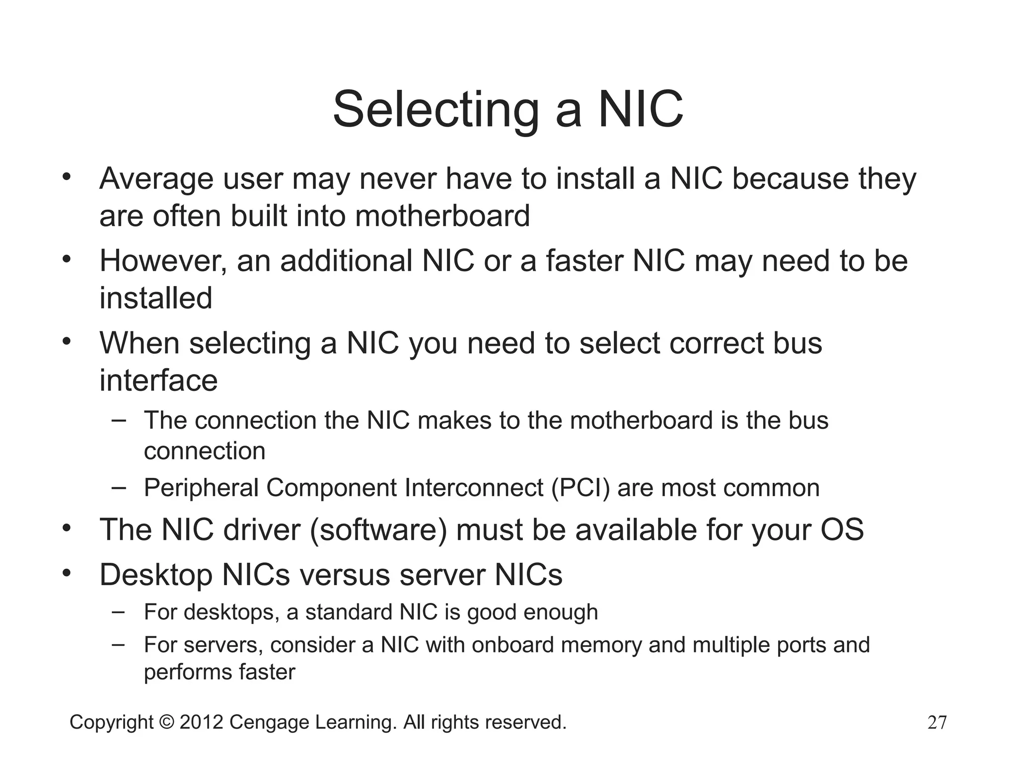 Copyright © 2012 Cengage Learning. All rights reserved. 27
Selecting a NIC
• Average user may never have to install a NIC because they
are often built into motherboard
• However, an additional NIC or a faster NIC may need to be
installed
• When selecting a NIC you need to select correct bus
interface
– The connection the NIC makes to the motherboard is the bus
connection
– Peripheral Component Interconnect (PCI) are most common
• The NIC driver (software) must be available for your OS
• Desktop NICs versus server NICs
– For desktops, a standard NIC is good enough
– For servers, consider a NIC with onboard memory and multiple ports and
performs faster
 