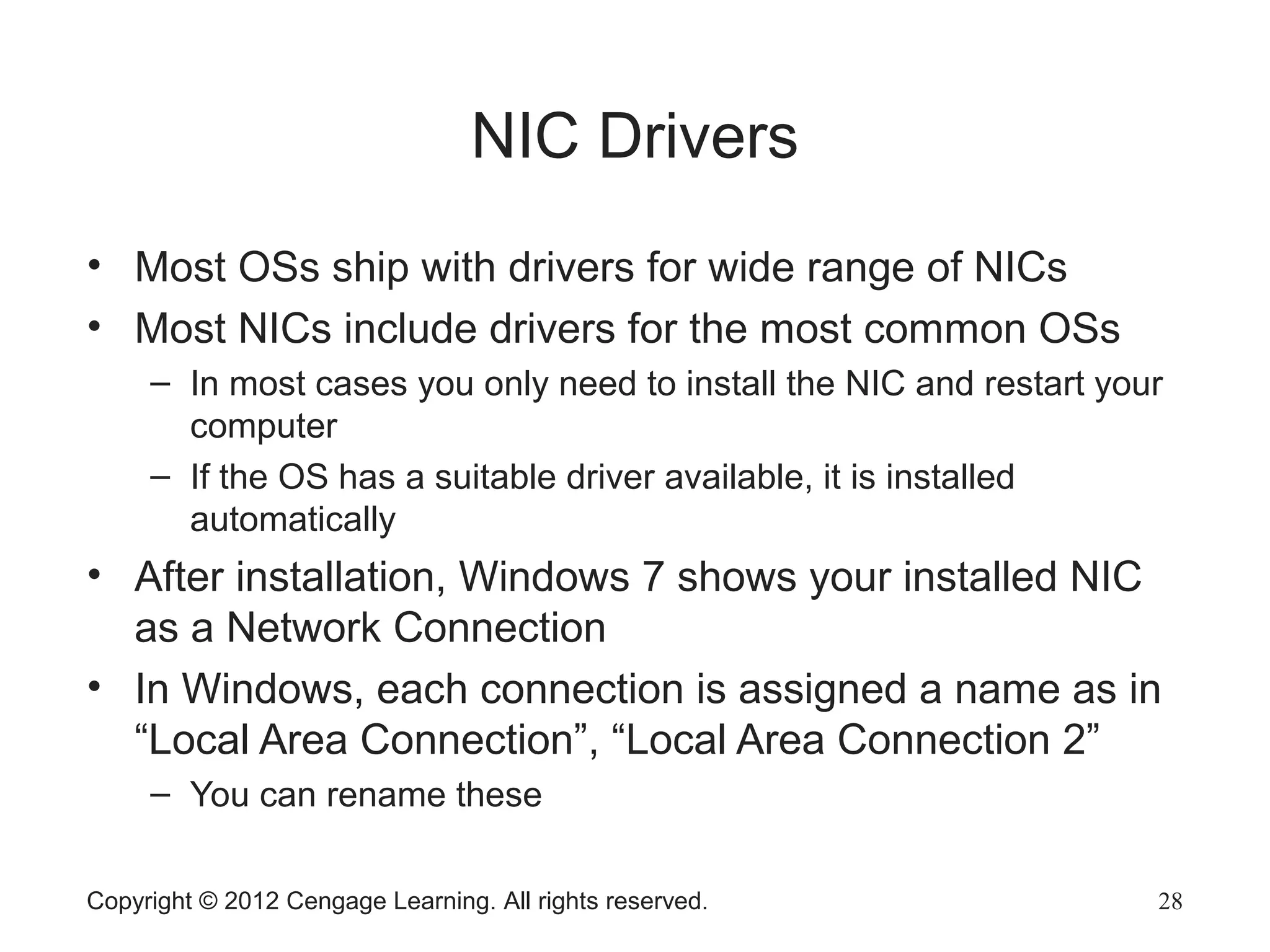 Copyright © 2012 Cengage Learning. All rights reserved. 28
NIC Drivers
• Most OSs ship with drivers for wide range of NICs
• Most NICs include drivers for the most common OSs
– In most cases you only need to install the NIC and restart your
computer
– If the OS has a suitable driver available, it is installed
automatically
• After installation, Windows 7 shows your installed NIC
as a Network Connection
• In Windows, each connection is assigned a name as in
“Local Area Connection”, “Local Area Connection 2”
– You can rename these
 
