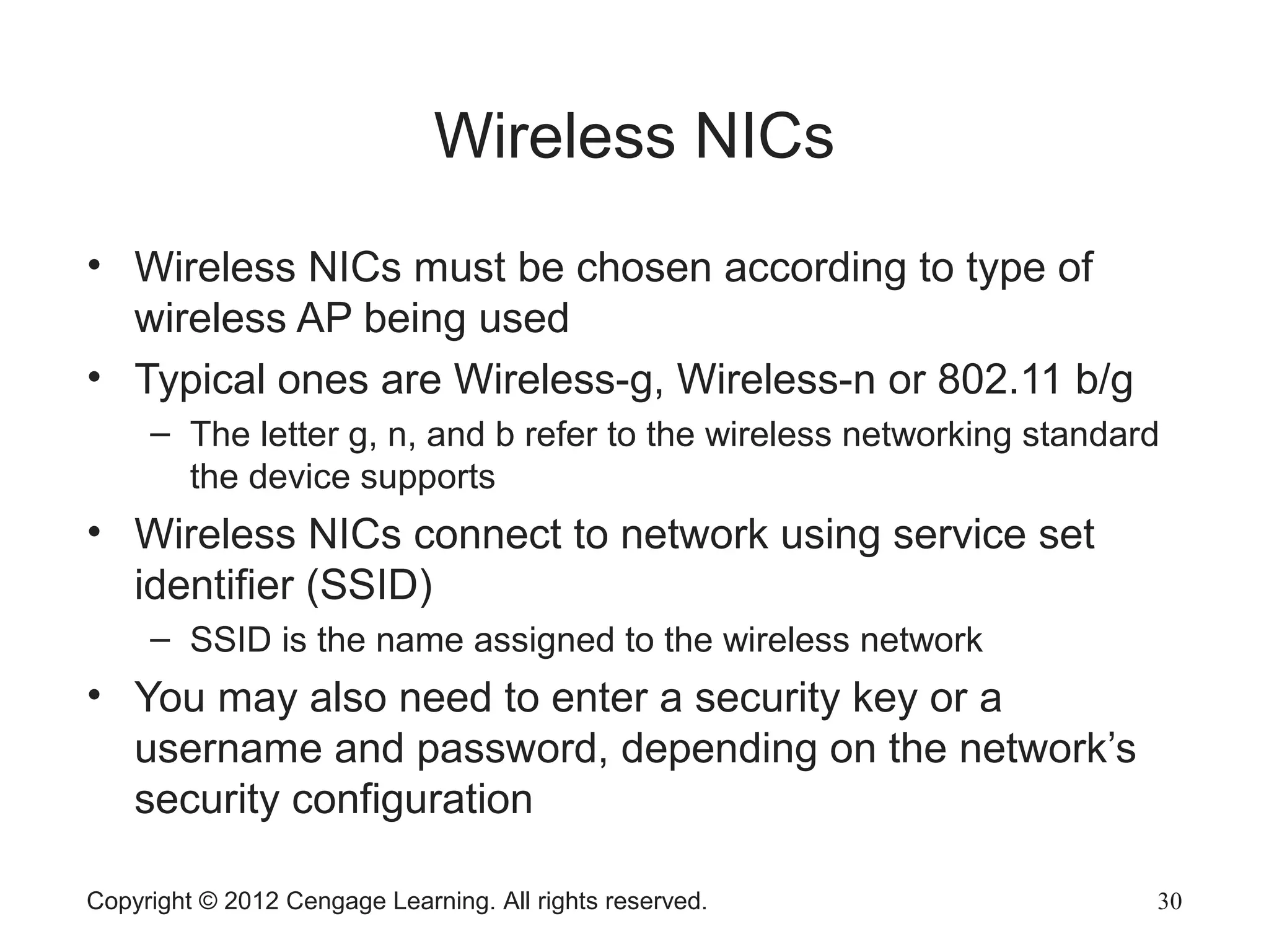 Copyright © 2012 Cengage Learning. All rights reserved. 30
Wireless NICs
• Wireless NICs must be chosen according to type of
wireless AP being used
• Typical ones are Wireless-g, Wireless-n or 802.11 b/g
– The letter g, n, and b refer to the wireless networking standard
the device supports
• Wireless NICs connect to network using service set
identifier (SSID)
– SSID is the name assigned to the wireless network
• You may also need to enter a security key or a
username and password, depending on the network’s
security configuration
 