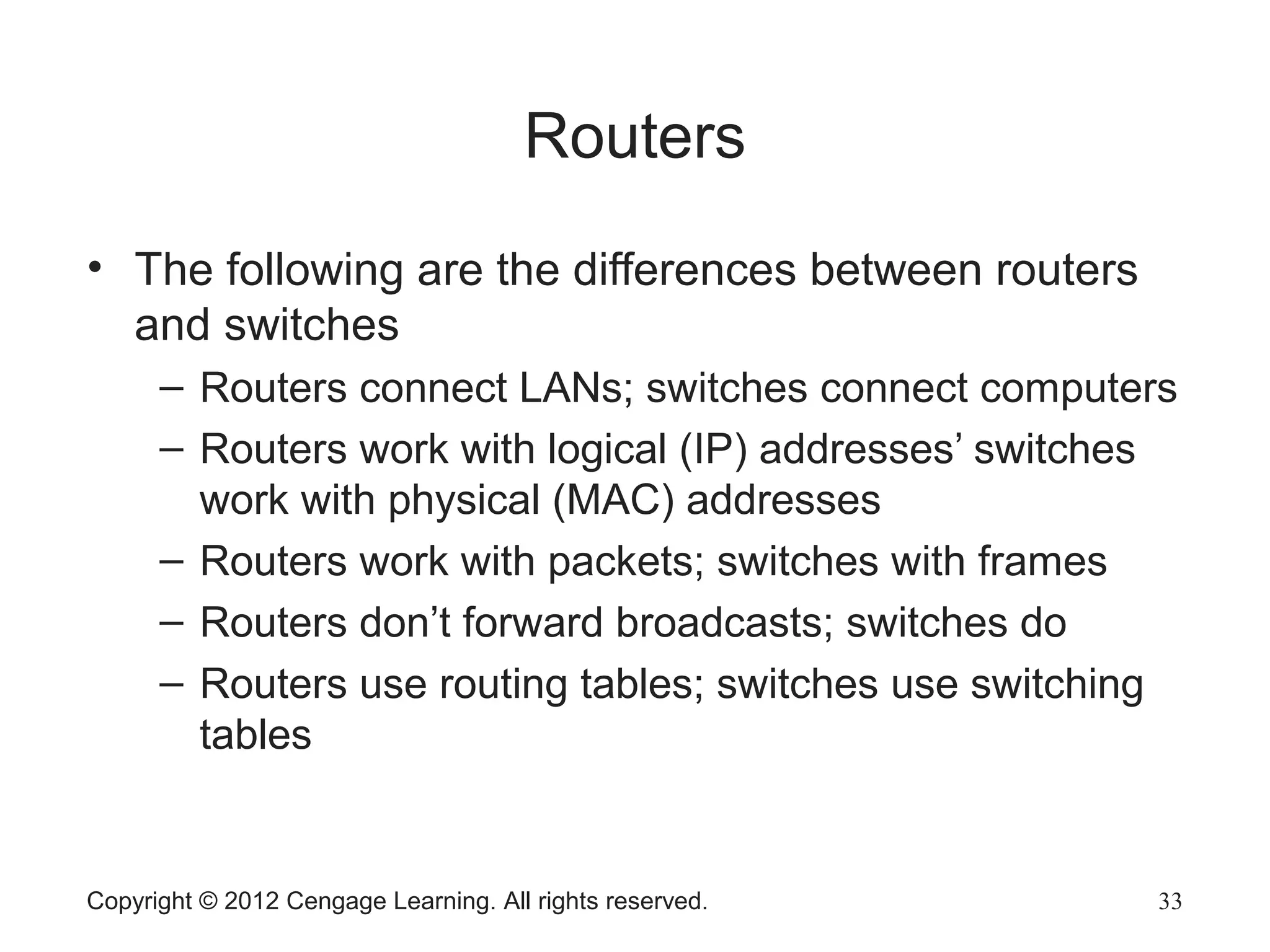 Copyright © 2012 Cengage Learning. All rights reserved. 33
Routers
• The following are the differences between routers
and switches
– Routers connect LANs; switches connect computers
– Routers work with logical (IP) addresses’ switches
work with physical (MAC) addresses
– Routers work with packets; switches with frames
– Routers don’t forward broadcasts; switches do
– Routers use routing tables; switches use switching
tables
 